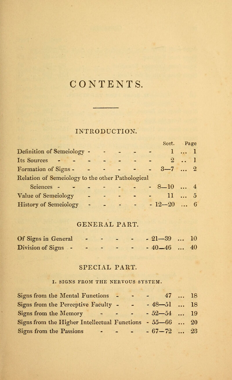 CONTENTS. INTRODUCTION. Sect. Page Definition of Semeiology - - - - - 1 ... 1 Its Sources - - - - - - - 2 .. 1 Formation of Signs - ----- 3—7 ... 2 Relation of Semeiology to the other Pathological Sciences ------- 8—10 ... 4 Value of Semeiology - - - - - 11 ... 5 History of Semeiology - - - - - 12—20 ... 6 GENERAL PART. Of Signs in General 21—39 ... 10 Division of Signs ------ 40—46 ... 40 SPECIAL PART. I. SIGNS FROM THE NERVOUS SYSTEM. Signs from the Mental Functions - - - 47 ... 18 Signs from the Perceptive Faculty - - -48—51 ... 18 Signs from the Memory - 52—54 ... 19 Signs from the Higher Intellectual Functions - 55—66 ... 20 Signs from the Passions - 67—72 ... 23