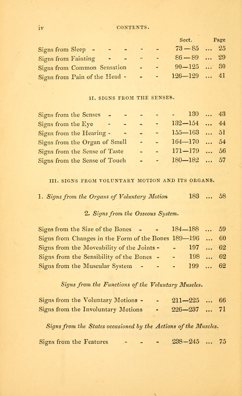 Signs from Sleep - Signs from Fainting Signs from Common Sensation Signs from Pain of the Head - Sect. Page 73 — 85 ... 25 86 — 89 ... 29 90—125 ... 30 126—129 ... 41 II. SIGNS FROM THE SENSES. Signs from the Senses Signs from the Eye Signs from the Hearing - Signs from the Organ of Smell Signs from the Sense of Taste Signs from the Sense of Touch 130 132—154 155—163 164—170 171—179 180—182 43 44 51 54 56 57 III. SIGNS FROM VOLUNTARY MOTION AND ITS ORGANS. 1. Signs from the Organs of Voluntary Motion 183 ... 58 2. Signs from the Osseous System. Signs from the Size of the Bones - - 184—188 ... 59 Signs from Changes in the Form of the Bones 189—196 ... 60 Signs from the Moveability of the Joints - - 197 ... 62 Signs from the Sensibility of the Bones - - 198 ... 62 Signs from the Muscular System - - - 199 ... 62 Signs from the Functions of the Voluntary Muscles. Signs from the Voluntary Motions - - 211—225 ... 66 Signs from the Involuntary Motions - 226—237 ... 71 Signs from the States occasioned by the Actions of the Muscles. Signs from the Features » - - 238—245 ... 75