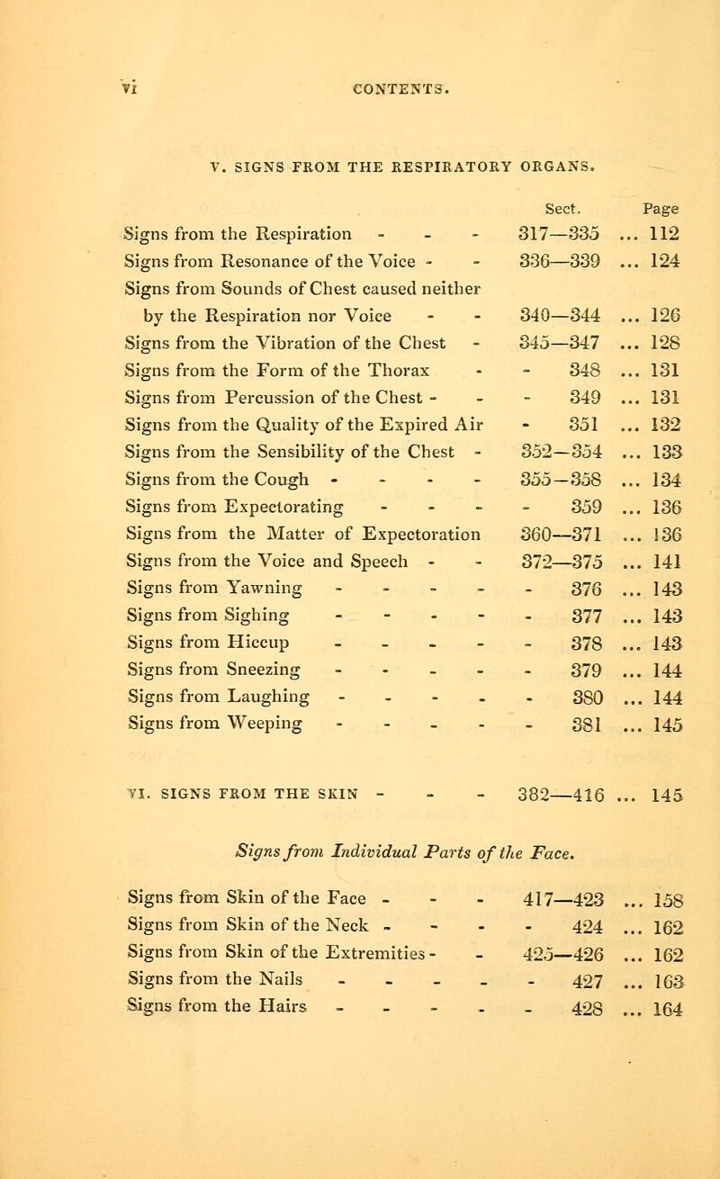 V. SIGNS FROM THE RESPIRATORY ORGANS. Signs from the Respiration - Signs from Resonance of the Voice - Signs from Sounds of Chest caused neither by the Respiration nor Voice Signs from the Vibration of the Chest Signs from the Form of the Thorax Signs from Percussion of the Chest - Signs from the Quality of the Expired Air Signs from the Sensibility of the Chest - Signs from the Cough - Signs from Expectorating ... Signs from the Matter of Expectoration Signs from the Voice and Speech - Signs from Yawning - Signs from Sighing - Signs from Hiccup - Signs from Sneezing - Signs from Laughing - Signs from Weeping - Sect. Page 317—335 . .. 112 336—339 . .. 124 340—344 . .. 126 345—347 . .. 128 348 . .. 131 349 . .. 131 351 . .. 132 352-354 , ... 133 355-358 , ... 134 359 , ... 136 360—371 ... 136 372—375 ... 141 376 , ... 143 377 ... 143 378 , ... 143 379 ... 144 380 ... 144 381 ... 145 VI. SIGNS FROM THE SKIN 382—416 145 Signs from Individual Parts of the Face. Signs from Skin of the Face - Signs from Skin of the Neck - Signs from Skin of the Extremities Signs from the Nails Signs from the Hairs 417—423 . ... 158 424 . .. 162 425—426 . .. 162 427 . .. 163 428 . .. 164
