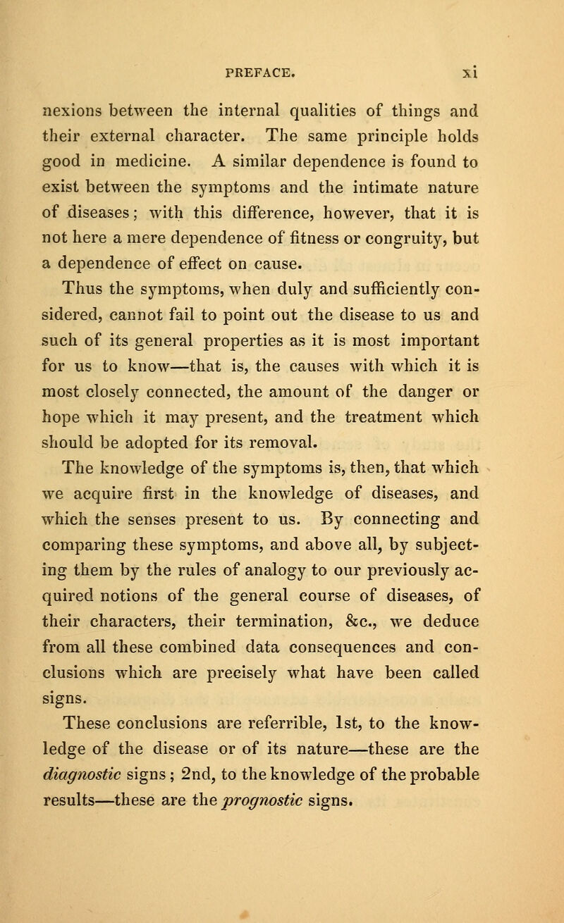 nexions between the internal qualities of things and their external character. The same principle holds good in medicine. A similar dependence is found to exist between the symptoms and the intimate nature of diseases; with this difference, however, that it is not here a mere dependence of fitness or congruity, but a dependence of effect on cause. Thus the symptoms, when duly and sufficiently con- sidered, cannot fail to point out the disease to us and such of its general properties as it is most important for us to know—that is, the causes with which it is most closely connected, the amount of the danger or hope which it may present, and the treatment which should be adopted for its removal. The knowledge of the symptoms is, then, that which we acquire first in the knowledge of diseases, and which the senses present to us. By connecting and comparing these symptoms, and above all, by subject- ing them by the rules of analogy to our previously ac- quired notions of the general course of diseases, of their characters, their termination, &c, we deduce from all these combined data consequences and con- clusions which are precisely what have been called signs. These conclusions are referrible, 1st, to the know- ledge of the disease or of its nature—these are the diagnostic signs; 2nd, to the knowledge of the probable results—these are the prognostic signs.