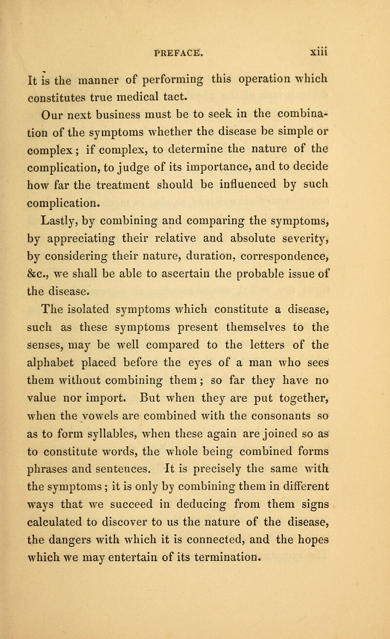 It is the manner of performing this operation which constitutes true medical tact. Our next business must be to seek in the combina- tion of the symptoms whether the disease be simple or complex; if complex, to determine the nature of the complication, to judge of its importance, and to decide how far the treatment should be influenced by such complication. Lastly, by combining and comparing the symptoms, by appreciating their relative and absolute severity, by considering their nature, duration, correspondence, &c, we shall be able to ascertain the probable issue of the disease. The isolated symptoms which constitute a disease, such as these symptoms present themselves to the senses, may be well compared to the letters of the alphabet placed before the eyes of a man who sees them without combining them; so far they have no value nor import. But when they are put together, when the vowels are combined with the consonants so as to form syllables, when these again are joined so as to constitute words, the whole being combined forms phrases and sentences. It is precisely the same with the symptoms ; it is only by combining them in different ways that we succeed in deducing from them signs calculated to discover to us the nature of the disease, the dangers with which it is connected, and the hopes which, we may entertain of its termination.