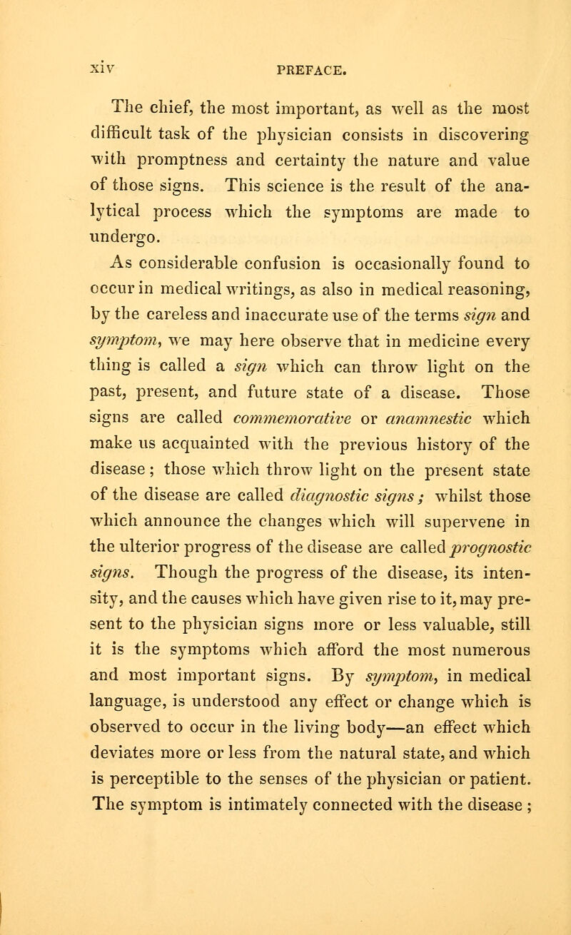 The chief, the most important, as well as the most difficult task of the physician consists in discovering with promptness and certainty the nature and value of those signs. This science is the result of the ana- lytical process which the symptoms are made to undergo. As considerable confusion is occasionally found to occur in medical writings, as also in medical reasoning, by the careless and inaccurate use of the terms sign and symptom, we may here observe that in medicine every thing is called a sign which can throw light on the past, present, and future state of a disease. Those signs are called commemorative or anamnestic which make us acquainted with the previous history of the disease; those which throw light on the present state of the disease are called diagnostic signs ; whilst those which announce the changes which will supervene in the ulterior progress of the disease are called prognostic signs. Though the progress of the disease, its inten- sity, and the causes which have given rise to it, may pre- sent to the physician signs more or less valuable, still it is the symptoms which afford the most numerous and most important signs. By symptom, in medical language, is understood any effect or change which is observed to occur in the living body—an effect which deviates more or less from the natural state, and which is perceptible to the senses of the physician or patient. The symptom is intimately connected with the disease ;