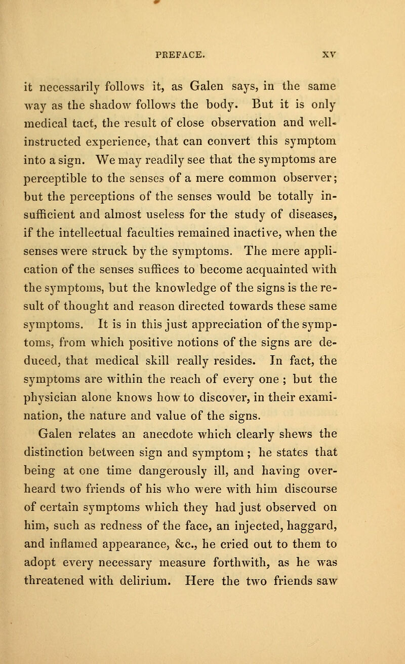 it necessarily follows it, as Galen says, in the same way as the shadow follows the body. But it is only medical tact, the result of close observation and well- instructed experience, that can convert this symptom into a sign. We may readily see that the symptoms are perceptible to the senses of a mere common observer; but the perceptions of the senses would be totally in- sufficient and almost useless for the study of diseases, if the intellectual faculties remained inactive, when the senses were struck by the symptoms. The mere appli- cation of the senses suffices to become acquainted with the symptoms, but the knowledge of the signs is the re- sult of thought and reason directed towards these same symptoms. It is in this just appreciation of the symp- toms, from which positive notions of the signs are de- duced, that medical skill really resides. In fact, the symptoms are within the reach of every one ; but the physician alone knows how to discover, in their exami- nation, the nature and value of the signs. Galen relates an anecdote which clearly shews the distinction between sign and symptom ; he states that being at one time dangerously ill, and having over- heard two friends of his who were with him discourse of certain symptoms which they had just observed on him, such as redness of the face, an injected, haggard, and inflamed appearance, &c, he cried out to them to adopt every necessary measure forthwith, as he was threatened with delirium. Here the two friends saw