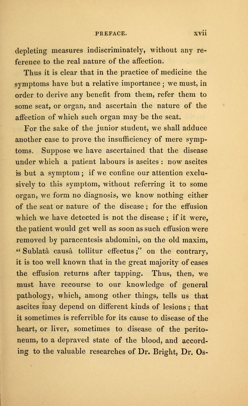 depleting measures indiscriminately, without any re- ference to the real nature of the affection. Thus it is clear that in the practice of medicine the symptoms have but a relative importance ; we must, in order to derive any benefit from them, refer them to some seat, or organ, and ascertain the nature of the affection of which such organ may be the seat. For the sake of the junior student, we shall adduce another case to prove the insufficiency of mere symp- toms. Suppose we have ascertained that the disease under which a patient labours is ascites : now ascites is but a symptom ; if we confine our attention exclu- sively to this symptom, without referring it to some organ, we form no diagnosis, we know nothing either of the seat or nature of the disease ; for the effusion which we have detected is not the disease ; if it were, the patient would get well as soon as such effusion were removed by paracentesis abdomini, on the old maxim,  Sublata causa tollitur effectus; on the contrary, it is too well known that in the great majority of cases the effusion returns after tapping. Thus, then, we must have recourse to our knowledge of general pathology, which, among other things, tells us that ascites may depend on different kinds of lesions ; that it sometimes is referrible for its cause to disease of the heart, or liver, sometimes to disease of the perito- neum, to a depraved state of the blood, and accord- ing to the valuable researches of Dr. Bright, Dr. Os-