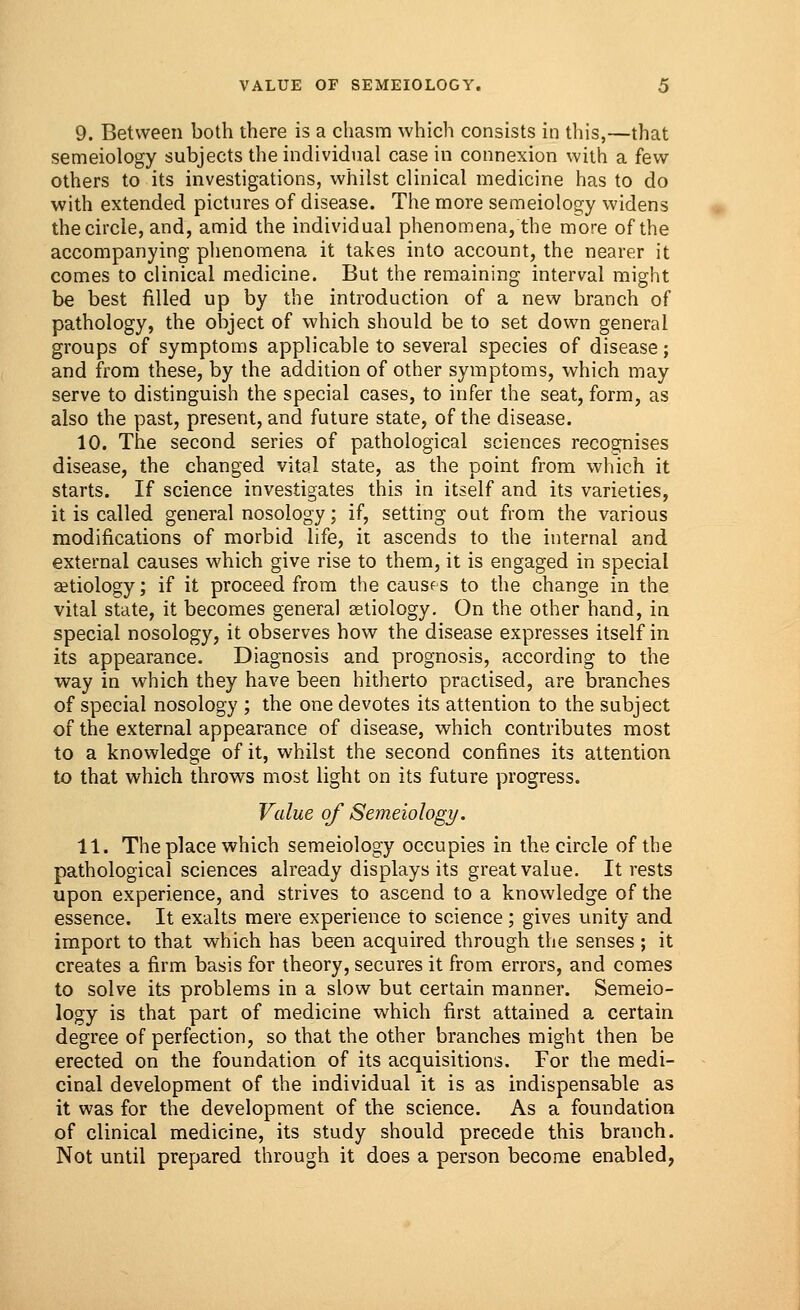 9. Between both there is a chasm which consists in this,—that semeiology subjects the individual casein connexion with a few others to its investigations, whilst clinical medicine has to do with extended pictures of disease. The more semeiology widens the circle, and, amid the individual phenomena, the more of the accompanying phenomena it takes into account, the nearer it comes to clinical medicine. But the remaining interval might be best filled up by the introduction of a new branch of pathology, the object of which should be to set down general groups of symptoms applicable to several species of disease; and from these, by the addition of other symptoms, which may serve to distinguish the special cases, to infer the seat, form, as also the past, present, and future state, of the disease. 10. The second series of pathological sciences recognises disease, the changed vital state, as the point from which it starts. If science investigates this in itself and its varieties, it is called general nosology; if, setting out from the various modifications of morbid life, it ascends to the internal and external causes which give rise to them, it is engaged in special aetiology; if it proceed from the causes to the change in the vital state, it becomes general aetiology. On the other hand, in special nosology, it observes how the disease expresses itself in its appearance. Diagnosis and prognosis, according to the way in which they have been hitherto practised, are branches of special nosology ; the one devotes its attention to the subject of the external appearance of disease, which contributes most to a knowledge of it, whilst the second confines its attention to that which throws most light on its future progress. Value of Semeiology. 11. Theplace which semeiology occupies in the circle of the pathological sciences already displays its great value. It rests upon experience, and strives to ascend to a knowledge of the essence. It exalts mere experience to science; gives unity and import to that which has been acquired through the senses ; it creates a firm basis for theory, secures it from errors, and comes to solve its problems in a slow but certain manner. Semeio- logy is that part of medicine which first attained a certain degree of perfection, so that the other branches might then be erected on the foundation of its acquisitions. For the medi- cinal development of the individual it is as indispensable as it was for the development of the science. As a foundation of clinical medicine, its study should precede this branch. Not until prepared through it does a person become enabled,