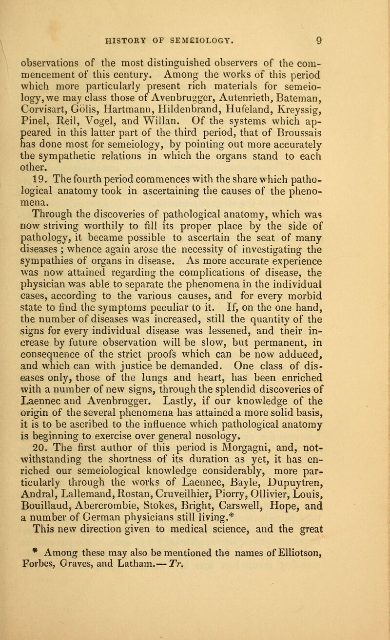 observations of the most distinguished observers of the com- mencement of this century. Among the works of this period which more particularly present rich materials for semeio- logy, we may class those of Avenbrugger, Autenrieth, Bateman, Corvisart, Golis, Hartmann, Hildenbrand, Hufeland, Kreyssig, Pinel, Reil, Vogel, and Willan. Of the systems which ap- peared in this latter part of the third period, that of Broussais has done most for semeiology, by pointing out more accurately the sympathetic relations in which the organs stand to each other. 19. The fourth period commences with the share which patho- logical anatomy took in ascertaining the causes of the pheno- mena. Through the discoveries of pathological anatomy, which was now striving worthily to fill its proper place by the side of pathology, it became possible to ascertain the seat of many diseases ; whence again arose the necessity of investigating the sympathies of organs in disease. As more accurate experience was now attained regarding the complications of disease, the physician was able to separate the phenomena in the individual cases, according to the various causes, and for every morbid state to find the symptoms peculiar to it. If, on the one hand, the number of diseases was increased, still the quantity of the signs for every individual disease was lessened, and their in- crease by future observation will be slow, but permanent, in consequence of the strict proofs which can be now adduced, and which can with justice be demanded. One class of dis- eases only, those of the lungs and heart, has been enriched with a number of new signs, through the splendid discoveries of Laennec and Avenbrugger. Lastly, if our knowledge of the origin of the several phenomena has attained a more solid basis, it is to be ascribed to the influence which pathological anatomy is beginning to exercise over general nosology. 20. The first author of this period is Morgagni, and, not- withstanding the shortness of its duration as yet, it has en- riched our semeiological knowledge considerably, more par- ticularly through the works of Laennec, Bayle, Dupuytren, Andral, Lallemand, Rostan, Cruveilhier, Piorry, Ollivier, Louis, Bouillaud, Abercrombie, Stokes, Bright, Carsvvell, Hope, and a number of German physicians still living.* This new direction given to medical science, and the great * Among these may also be mentioned the names of Elliotson, Forbes, Graves, and Latham.— Tr.