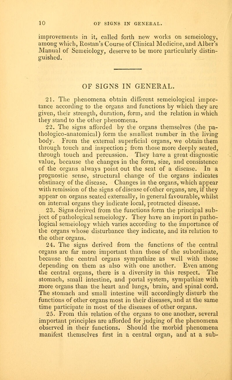 improvements in it, called forth new works on semeiology, among which, Rostan's Course of Clinical Medicine, and Alber's Manual of Semeiology, deserve to be more particularly distin- guished. OF SIGNS IN GENERAL. 21. The phenomena obtain different semeiological impor- tance according to the organs and functions by which they are given, their strength, duration, form, and the relation in which they stand to the other phenomena. 22. The signs afforded by the organs themselves (the pa- thologico-anatomical) form the smallest number in the living body. From the external superficial organs, we obtain them through touch and inspection; from those more deeply seated, through touch and percussion. They have a great diagnostic value, because the changes in the form, size, and consistence of the organs always point out the seat of a disease. In a prognostic sense, structural change of the organs indicates obstinacy of the disease. Changes in the organs, which appear with remission of the signs of disease of other organs, are, if they appear on organs seated externally, in general favourable, whilst on internal organs they indicate local, protracted disease. 23. Signs derived from the functions form the principal sub- ject of pathological semeiology. They have an import in patho- logical semeiology which varies according to the importance of the organs whose disturbance they indicate, and its relation to the other organs. 24. The signs derived from the functions of the central organs are far more important than those of the subordinate, because the central organs sympathize as well with those depending on them as also with one another. Even among the central organs, there is a diversity in this respect. The stomach, small intestine, and portal system, sympathize with more organs than the heart and lungs, brain, and spinal cord. The stomach and small intestine will accordingly disturb the functions of other organs most in their diseases, and at the same time participate in most of the diseases of other organs. 25. From this relation of the organs to one another, several important principles are afforded for judging of the phenomena observed in their functions. Should the morbid phenomena manifest themselves first in a central organ, and at a sub-