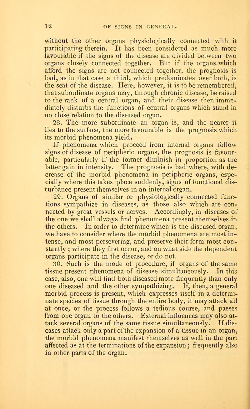 without the other organs physiologically connected with it participating therein. It has been considered as much more favourable if the signs of the disease are divided between two organs closely connected together. But if the organs which afford the signs are not connected together, the prognosis is bad, as in that case a third, which predominates over both, is the seat of the disease. Here, however, it is to be remembered, that subordinate organs may, through chronic disease, be raised to the rank of a central organ, and their disease then imme- diately disturbs the functions of central organs which stand in no close relation to the diseased organ. 28. The more subordinate an organ is, and the nearer it lies to the surface, the more favourable is the prognosis which its morbid phenomena yield. If phenomena which proceed from internal organs follow signs of disease of peripheric organs, the prognosis is favour- able, particularly if the former diminish in proportion as the latter gain in intensity. The prognosis is bad where, with de- crease of the morbid phenomena in peripheric organs, espe- cially where this takes place suddenly, signs of functional dis- turbance present themselves in an internal organ. 29. Organs of similar or physiologically connected func- tions sympathize in diseases, as those also which are con- nected by great vessels or nerves. Accordingly, in diseases of the one we shall always find phenomena present themselves in the others. In order to determine which is the diseased organ, we have to consider where the morbid phenomena are most in- tense, and most persevering, and preserve their form most con- stantly ; where they first occur, and on what side the dependent organs participate in the disease, or do not. 30. Such is the mode of procedure, if organs of the same tissue present phenomena of disease simultaneously. In this case, also, one will find both diseased more frequently than only one diseased and the other sympathizing. If, then, a general morbid process is present, which expresses itself in a determi- nate species of tissue through the entire body, it may attack all at once, or the process follows a tedious course, and passes from one organ to the others. External influences may also at- tack several organs of the same tissue simultaneously. If dis- eases attack only a part of the expansion of a tissue in an organ, the morbid phenomena manifest themselves as well in the part affected as at the terminations of the expansion; frequently also in other parts of the organ.