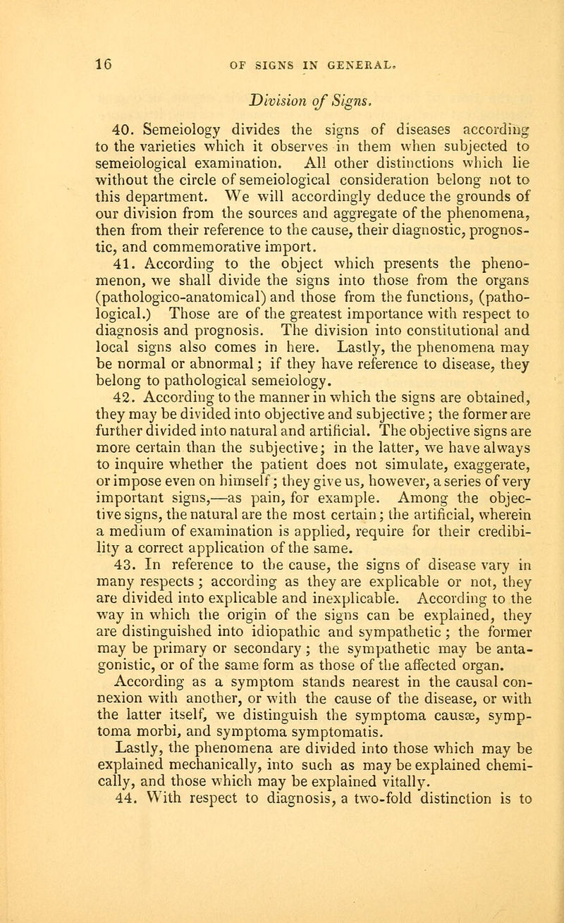 Divisioyi of Signs. 40. Semeiology divides the signs of diseases according to the varieties which it observes in them when subjected to semeiological examination. All other distinctions which lie without the circle of semeiological consideration belong not to this department. We will accordingly deduce the grounds of our division from the sources and aggregate of the phenomena, then from their reference to the cause, their diagnostic, prognos- tic, and commemorative import. 41. According to the object which presents the pheno- menon, we shall divide the signs into those from the organs (pathologico-anatomical) and those from the functions, (patho- logical.) Those are of the greatest importance with respect to diagnosis and prognosis. The division into constitutional and local signs also comes in here. Lastly, the phenomena may be normal or abnormal; if they have reference to disease, they belong to pathological semeiology. 42. According to the manner in which the signs are obtained, they may be divided into objective and subjective; the former are further divided into natural and artificial. The objective signs are more certain than the subjective; in the latter, we have always to inquire whether the patient does not simulate, exaggerate, or impose even on himself; they give us, however, a series of very important signs,—as pain, for example. Among the objec- tive signs, the natural are the most certain; the artificial, wherein a medium of examination is applied, require for their credibi- lity a correct application of the same. 43. In reference to the cause, the signs of disease vary in many respects; according as they are explicable or not, they are divided into explicable and inexplicable. According to the way in which the origin of the signs can be explained, they are distinguished into idiopathic and sympathetic; the former may be primary or secondary; the sympathetic may be anta- gonistic, or of the same form as those of the affected organ. According as a symptom stands nearest in the causal con- nexion with another, or with the cause of the disease, or with the latter itself, we distinguish the symptoma causse, symp- toma morbi, and symptoma symptomatis. Lastly, the phenomena are divided into those which may be explained mechanically, into such as may be explained chemi- cally, and those which may be explained vitally. 44. With respect to diagnosis, a two-fold distinction is to