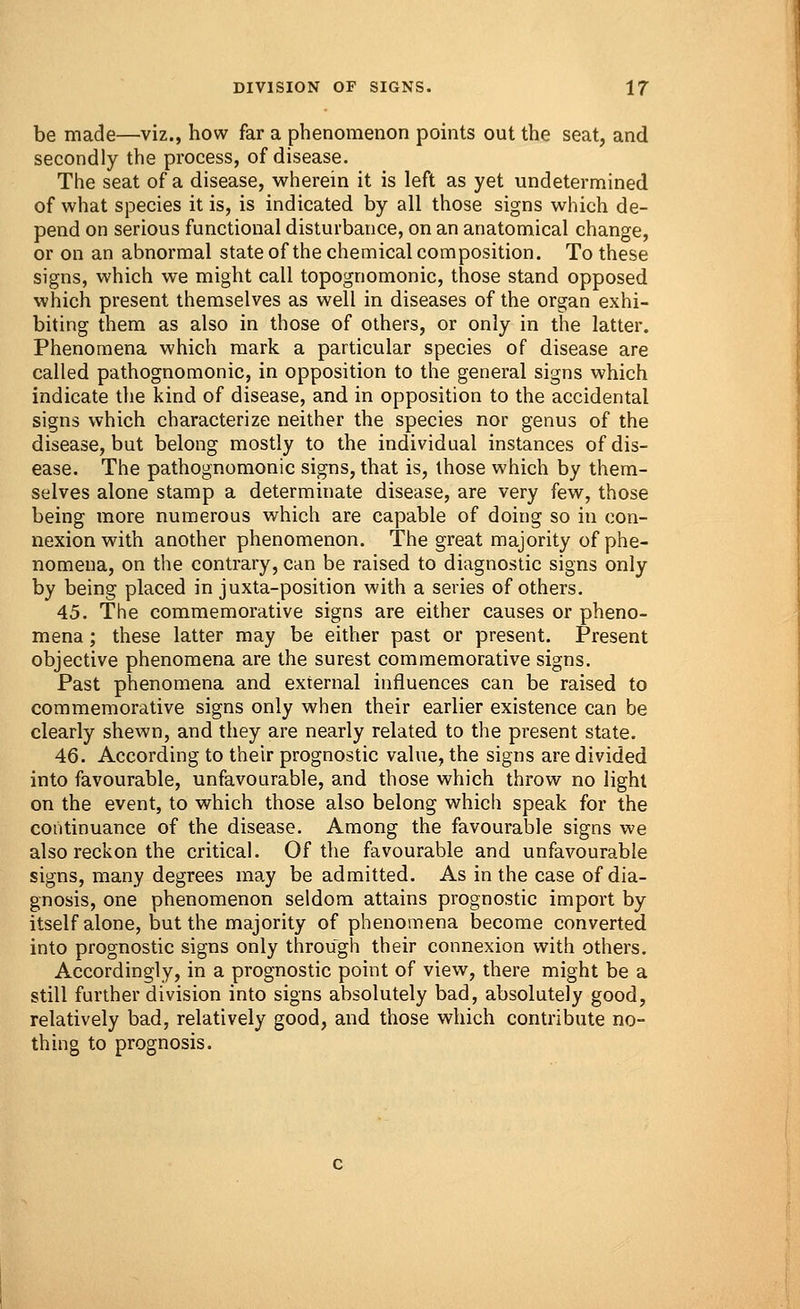 be made—viz., how far a phenomenon points out the seat, and secondly the process, of disease. The seat of a disease, wherein it is left as yet undetermined of what species it is, is indicated by all those signs which de- pend on serious functional disturbance, on an anatomical change, or on an abnormal state of the chemical composition. To these signs, which we might call topognomonic, those stand opposed which present themselves as well in diseases of the organ exhi- biting them as also in those of others, or only in the latter. Phenomena which mark a particular species of disease are called pathognomonic, in opposition to the general signs which indicate the kind of disease, and in opposition to the accidental signs which characterize neither the species nor genus of the disease, but belong mostly to the individual instances of dis- ease. The pathognomonic signs, that is, those which by them- selves alone stamp a determinate disease, are very few, those being more numerous which are capable of doing so in con- nexion with another phenomenon. The great majority of phe- nomena, on the contrary, can be raised to diagnostic signs only by being placed in juxta-position with a series of others. 45. The commemorative signs are either causes or pheno- mena ; these latter may be either past or present. Present objective phenomena are the surest commemorative signs. Past phenomena and external influences can be raised to commemorative signs only when their earlier existence can be clearly shewn, and they are nearly related to the present state. 46. According to their prognostic value, the signs are divided into favourable, unfavourable, and those which throw no light on the event, to which those also belong which speak for the continuance of the disease. Among the favourable signs we also reckon the critical. Of the favourable and unfavourable signs, many degrees may be admitted. As in the case of dia- gnosis, one phenomenon seldom attains prognostic import by itself alone, but the majority of phenomena become converted into prognostic signs only through their connexion with others. Accordingly, in a prognostic point of view, there might be a still further division into signs absolutely bad, absolutely good, relatively bad, relatively good, and those which contribute no- thing to prognosis.
