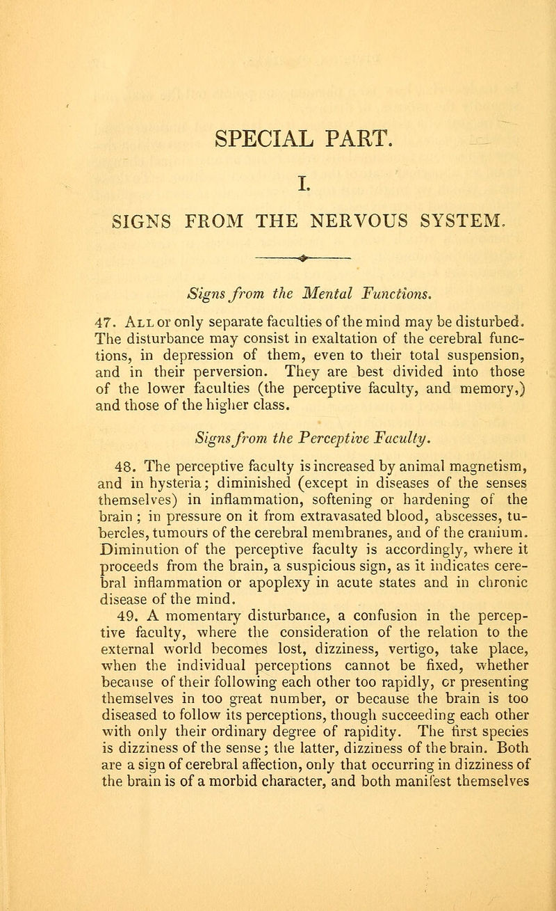 SPECIAL PART. SIGNS FROM THE NERVOUS SYSTEM. Signs from the Mental Functions. 47. All or only separate faculties of the mind may be disturbed. The disturbance may consist in exaltation of the cerebral func- tions, in depression of them, even to their total suspension, and in their perversion. They are best divided into those of the lower faculties (the perceptive faculty, and memory,) and those of the higher class. Signs from the Perceptive Faculty. 48. The perceptive faculty is increased by animal magnetism, and in hysteria; diminished (except in diseases of the senses themselves) in inflammation, softening or hardening of the brain ; in pressure on it from extravasated blood, abscesses, tu- bercles, tumours of the cerebral membranes, and of the cranium. Diminution of the perceptive faculty is accordingly, where it proceeds from the brain, a suspicious sign, as it indicates cere- bral inflammation or apoplexy in acute states and in chronic disease of the mind. 49. A momentary disturbance, a confusion in the percep- tive faculty, where the consideration of the relation to the external world becomes lost, dizziness, vertigo, take place, when the individual perceptions cannot be fixed, whether because of their following each other too rapidly, or presenting themselves in too great number, or because the brain is too diseased to follow its perceptions, though succeeding each other with only their ordinary degree of rapidity. The first species is dizziness of the sense; the latter, dizziness of the brain. Both are a sign of cerebral affection, only that occurring in dizziness of the brain is of a morbid character, and both manifest themselves