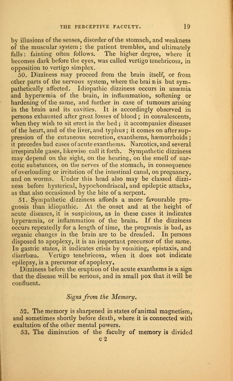 by illusions of the senses, disorder of the stomach, and weakness of the muscular system; the patient trembles, and ultimately falls: fainting often follows. The higher degree, where it becomes dark before the eyes, was called vertigo tenebricosa, in opposition to vertigo simplex. 50. Dizziness may proceed from the brain itself, or from other parts of the nervous system, where the brain is but sym- pathetically affected. Idiopathic dizziness occurs in anaemia and hyperemia of the brain, in inflammation, softening or hardening of the same, and further in case of tumours arising in the brain and its cavities. It is accordingly observed in persons exhausted after great losses of blood ; in convalescents, when they wish to sit erect in the bed ; it accompanies diseases of the heart, and of the liver, and typhus; it comes on after sup- pression of the cutaneous secretion, exanthems, haemorrhoids; it precedes bad cases of acute exanthems. Narcotics, and several irrespirable gases, likewise call it forth. Sympathetic dizziness may depend on the sight, on the hearing, on the smell of nar- cotic substances, on the nerves of the stomach, in consequence of overloading or irritation of the intestinal canal, on pregnancy, and on worms. Under this head also may be classed dizzi- ness before hysterical, hypochondriacal, and epileptic attacks, as that also occasioned by the bite of a serpent. 51. Sympathetic dizziness affords a more favourable pro- gnosis than idiopathic. At the onset and at the height of acute diseases, it is suspicious, as in these cases it indicates hyperemia, or inflammation of the brain. If the dizziness occurs repeatedly for a length of time, the prognosis is bad, as organic changes in the brain are to be dreaded. In persons disposed to apoplexy, it is an important precursor of the same. In gastric states, it indicates crisis by vomiting, epistaxis, and diarrhoea. Vertigo tenebricosa, when it does not indicate epilepsy, is a precursor of apoplexy. Dizziness before the eruption of the acute exanthems is a sign that the disease will be serious, and in small pox that it will be confluent. Signs from the Memory. 52. The memory is sharpened in states of animal magnetism, and sometimes shortly before death, where it is connected with exaltation of the other mental powers. 53. The diminution of the faculty of memory is divided c2