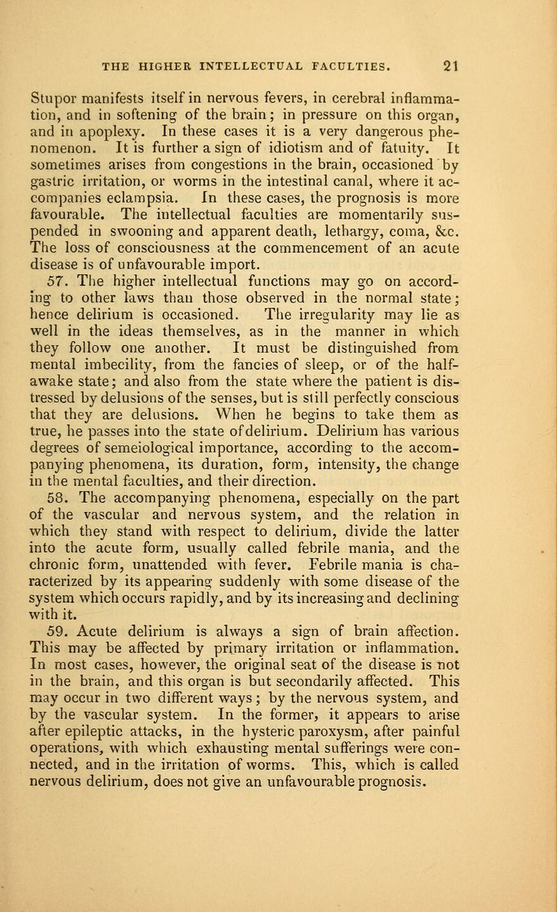 Stupor manifests itself in nervous fevers, in cerebral inflamma- tion, and in softening of the brain; in pressure on this organ, and in apoplexy. In these cases it is a very dangerous phe- nomenon. It is further a sign of idiotism and of fatuity. It sometimes arises from congestions in the brain, occasioned by gastric irritation, or worms in the intestinal canal, where it ac- companies eclampsia. In these cases, the prognosis is more favourable. The intellectual faculties are momentarily sus- pended in swooning and apparent death, lethargy, coma, &c. The loss of consciousness at the commencement of an acute disease is of unfavourable import. 57. The higher intellectual functions may go on accord- ing to other laws than those observed in the normal state; hence delirium is occasioned. The irregularity may lie as well in the ideas themselves, as in the manner in which, they follow one another. It must be distinguished from mental imbecility, from the fancies of sleep, or of the half- awake state; and also from the state where the patient is dis- tressed by delusions of the senses, but is si ill perfectly conscious that they are delusions. When he begins to take them as true, he passes into the state of delirium. Delirium has various degrees of semeiological importance, according to the accom- panying phenomena, its duration, form, intensity, the change in the mental faculties, and their direction. 58. The accompanying phenomena, especially on the part of the vascular and nervous system, and the relation in which they stand with respect to delirium, divide the latter into the acute form, usually called febrile mania, and the chronic form, unattended with fever. Febrile mania is cha- racterized by its appearing suddenly with some disease of the system which occurs rapidly, and by its increasing and declining with it. 59. Acute delirium is always a sign of brain affection. This may be affected by primary irritation or inflammation. In most cases, however, the original seat of the disease is not in the brain, and this organ is but secondarily affected. This may occur in two different ways; by the nervous system, and by the vascular system. In the former, it appears to arise after epileptic attacks, in the hysteric paroxysm, after painful operations, with which exhausting mental sufferings were con- nected, and in the irritation of worms. This, which is called nervous delirium, does not give an unfavourable prognosis.