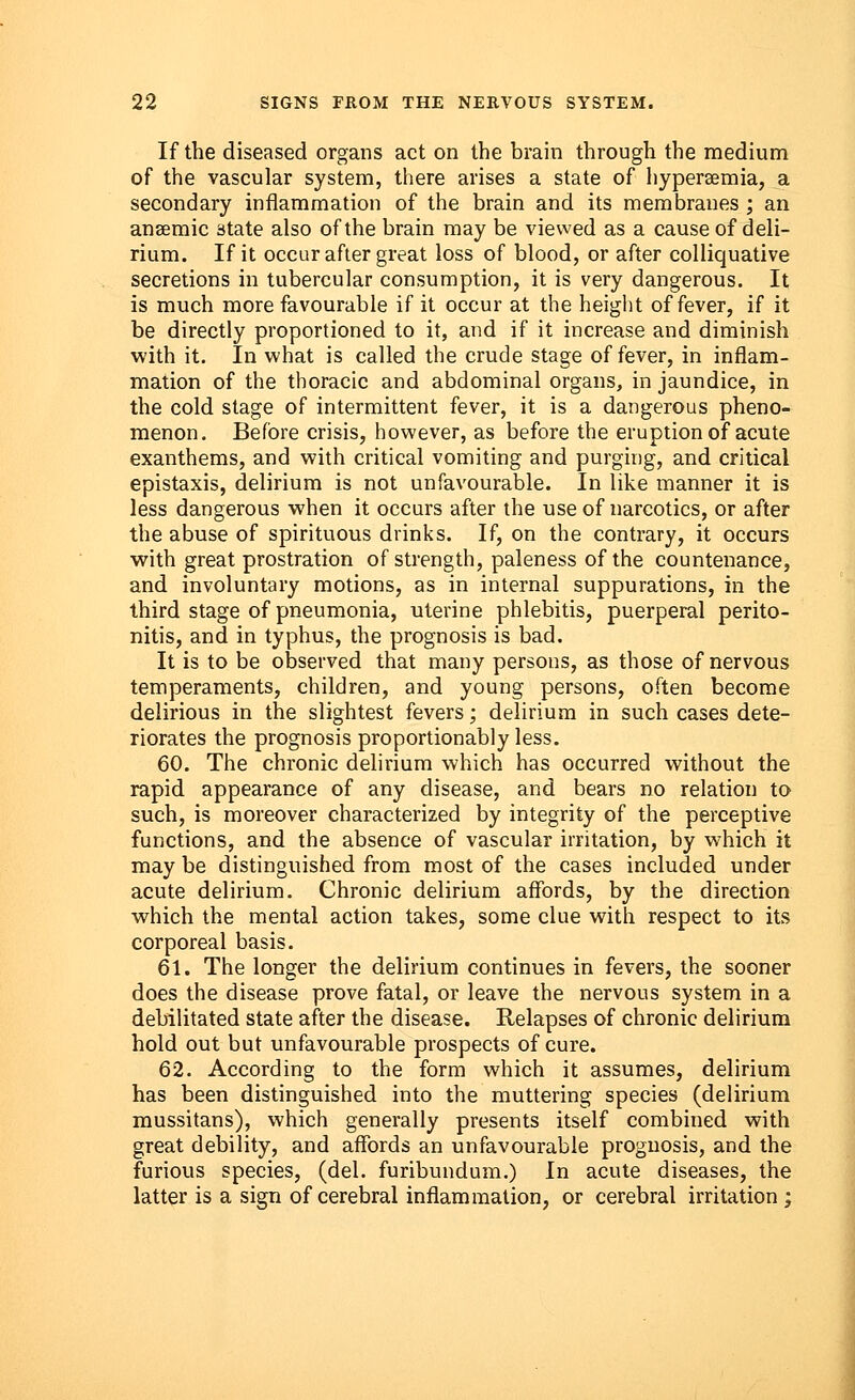 If the diseased organs act on the brain through the medium of the vascular system, there arises a state of hyperemia, a secondary inflammation of the brain and its membranes ; an ansemic state also of the brain may be viewed as a cause of deli- rium. If it occur after great loss of blood, or after colliquative secretions in tubercular consumption, it is very dangerous. It is much more favourable if it occur at the height of fever, if it be directly proportioned to it, and if it increase and diminish with it. In what is called the crude stage of fever, in inflam- mation of the thoracic and abdominal organs, in jaundice, in the cold stage of intermittent fever, it is a dangerous pheno- menon. Before crisis, however, as before the eruption of acute exanthems, and with critical vomiting and purging, and critical epistaxis, delirium is not unfavourable. In like manner it is less dangerous when it occurs after the use of narcotics, or after the abuse of spirituous drinks. If, on the contrary, it occurs with great prostration of strength, paleness of the countenance, and involuntary motions, as in internal suppurations, in the third stage of pneumonia, uterine phlebitis, puerperal perito- nitis, and in typhus, the prognosis is bad. It is to be observed that many persons, as those of nervous temperaments, children, and young persons, often become delirious in the slightest fevers; delirium in such cases dete- riorates the prognosis proportionably less. 60. The chronic delirium which has occurred without the rapid appearance of any disease, and bears no relation to such, is moreover characterized by integrity of the perceptive functions, and the absence of vascular irritation, by which it may be distinguished from most of the cases included under acute delirium. Chronic delirium affords, by the direction which the mental action takes, some clue with respect to its corporeal basis. 61. The longer the delirium continues in fevers, the sooner does the disease prove fatal, or leave the nervous system in a debilitated state after the disease. Relapses of chronic delirium hold out but unfavourable prospects of cure. 62. According to the form which it assumes, delirium has been distinguished into the muttering species (delirium mussitans), which generally presents itself combined with great debility, and affords an unfavourable prognosis, and the furious species, (del. furibundum.) In acute diseases, the latter is a sign of cerebral inflammation, or cerebral irritation ;