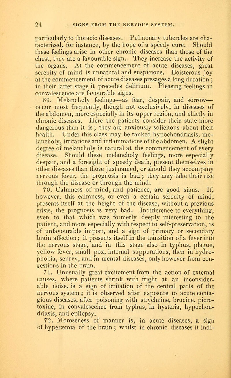 particularly to thoracic diseases. Pulmonary tubercles are cha- racterized, for instance, by the hope of a speedy cure. Should these feelings arise in other chronic diseases than those of the chest, they are a favourable sign. They increase the activity of the organs. At the commencement of acute diseases, great serenity of mind is unnatural and suspicious. Boisterous joy at the commencement of acute diseases presages a long duration ; in their latter stage it precedes delirium. Pleasing feelings in convalescence are favourable signs. 69. Melancholy feelings—as fear, despair, and sorrow— occur most frequently, though not exclusively, in diseases of the abdomen, more especially in its upper region, and chiefly in chronic diseases. Here the patients consider their state more dangerous than it is; they are anxiously solicitous about their health. Under this class may be ranked hypochondriasis, me- lancholy, irritations and inflammations of the abdomen. A slight degree of melancholy is natural at the commencement of every disease. Should these melancholy feelings, more especially despair, and a foresight of speedy death, present themselves in other diseases than those just named, or should they accompany nervous fever, the prognosis is bad ; they may take their rise through the disease or through the mind. 70. Calmness of mind, and patience, are good signs. If, however, this calmness, or even a certain serenity of mind, presents itself at the height of the disease, without a previous crisis, the prognosis is very bad. Indifference to everything, even to that which was formerly deeply interesting to the patient, and more especially with respect to self-preservation, is of unfavourable import, and a sign of primary or secondary brain affection ; it presents itself in the transition of a fever into the nervous stage, and in this stage also in typhus, plague, yellow fever, small pox, internal suppurations, then in hydro- phobia, scurvy, and in mental diseases, only however from con- gestions in the brain. 71. Unusually great excitement from the action of external causes, where patients shrink with fright at an inconsider- able noise, is a sign of irritation of the central parts of the nervous system; it is observed after exposure to acute conta- gious diseases, after poisoning with strychnine, brucine, picro- toxine, in convalescence from typhus, in hysteria, hypochon- driasis, and epilepsy. 72. Moroseness of manner is, in acute diseases, a sign of hyperemia of the brain ; whilst in chronic diseases it indi-