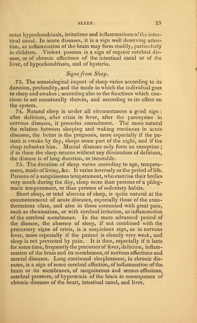 cates hypochondriasis, irritations and inflammations of the intes- tinal canal. In acute diseases, it is a sign well deserving atten- tion, as inflammation of the brain may form readily, particularly in children. Violent passion is a sign of organic cerebral dis- ease, or of chronic affections of the intestinal canal or of the liver, of hypochondriasis, and of hysteria. Signs from Sleep. 73. The semeiological import of sleep varies according to its duration, profundity, and the mode in which the individual goes to sleep and awakes ; according also to the functions which con- tinue to act unnaturally therein, and according to its effect on the system. 74. Natural sleep is under all circumstances a good sign : after delirium, after crisis in fever, after the paroxysms in nervous diseases, it precedes amendment. The more natural the relation between sleeping and waking continues in acute diseases, the better is the prognosis, more especially if the pa- tient is awake by day, sleeps some part of the night, and if the sleep refreshes him. Mentai diseases only form an exception ; if in them the sleep returns without any diminution of delirium, the disease is of long duration, or incurable. 75. The duration of sleep varies according to age, tempera- ment, mode of living, &c. It varies inversely as the period of life. Persons of a sanguineous temperament, who exercise their bodies very much during the day, sleep more than persons of a phleg- matic temperament, or than persons of sedentary habits. Short sleep, or total absence of sleep, is quite natural at the commencement of acute diseases, especially those of the exan- thematous class, and also in those connected with great pain, such as rheumatism, or with cerebral irritation, as inflammation of the cerebral membranes. In the more advanced period of the disease, the absence of sleep, if not combined with the precursory signs of crisis, is a suspicious sign, as in nervous fever, more especially if the patient is already very weak, and sleep is not prevented by pain. It is then, especially if it lasts for some time, frequently the precursor of fever, delirium, inflam- mation of the brain and its membranes, of nervous affections and mental diseases. Long continued sleeplessness, in chronic dis- eases, is a sign of some cerebral affection, of inflammation of the brain or its membranes, of sanguineous and serous effusions, cerebral pressure, of hyperemia of the brain in consequence of chronic diseases of the heart, intestinal canal, and liver.