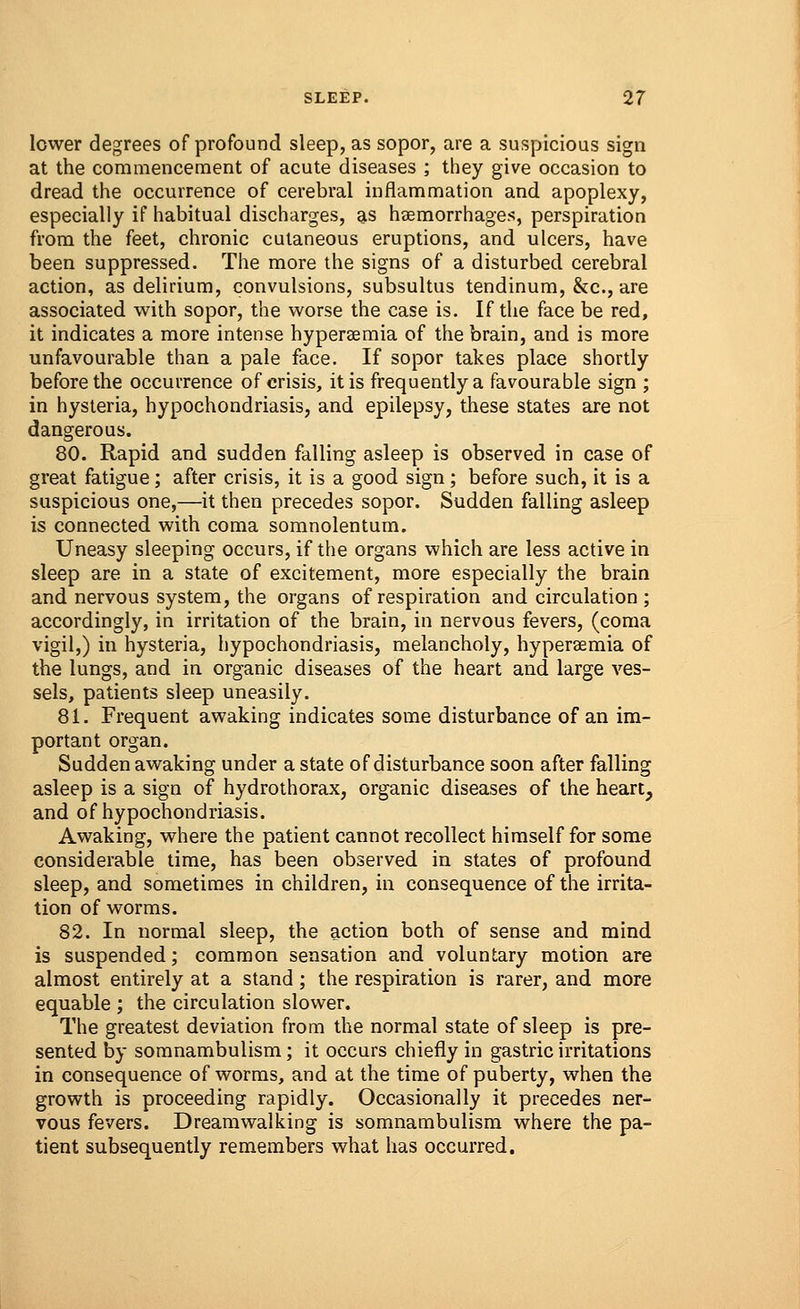 lower degrees of profound sleep, as sopor, are a suspicious sign at the commencement of acute diseases ; they give occasion to dread the occurrence of cerebral inflammation and apoplexy, especially if habitual discharges, as haemorrhages, perspiration from the feet, chronic cutaneous eruptions, and ulcers, have been suppressed. The more the signs of a disturbed cerebral action, as delirium, convulsions, subsultus tendinum, &c, are associated with sopor, the worse the case is. If the face be red, it indicates a more intense hyperemia of the brain, and is more unfavourable than a pale face. If sopor takes place shortly before the occurrence of crisis, it is frequently a favourable sign ; in hysteria, hypochondriasis, and epilepsy, these states are not dangerous. 80. Rapid and sudden falling asleep is observed in case of great fatigue; after crisis, it is a good sign; before such, it is a suspicious one,—it then precedes sopor. Sudden falling asleep is connected with coma somnolentum. Uneasy sleeping occurs, if the organs which are less active in sleep are in a state of excitement, more especially the brain and nervous system, the organs of respiration and circulation ; accordingly, in irritation of the brain, in nervous fevers, (coma vigil,) in hysteria, hypochondriasis, melancholy, hyperemia of the lungs, and in organic diseases of the heart and large ves- sels, patients sleep uneasily. 81. Frequent awaking indicates some disturbance of an im- portant organ. Sudden awaking under a state of disturbance soon after falling asleep is a sign of hydrothorax, organic diseases of the heart, and of hypochondriasis. Awaking, where the patient cannot recollect himself for some considerable time, has been observed in states of profound sleep, and sometimes in children, in consequence of the irrita- tion of worms. 82. In normal sleep, the action both of sense and mind is suspended; common sensation and voluntary motion are almost entirely at a stand; the respiration is rarer, and more equable ; the circulation slower. The greatest deviation from the normal state of sleep is pre- sented by somnambulism; it occurs chiefly in gastric irritations in consequence of worms, and at the time of puberty, when the growth is proceeding rapidly. Occasionally it precedes ner- vous fevers. Dreamwalking is somnambulism where the pa- tient subsequently remembers what has occurred.