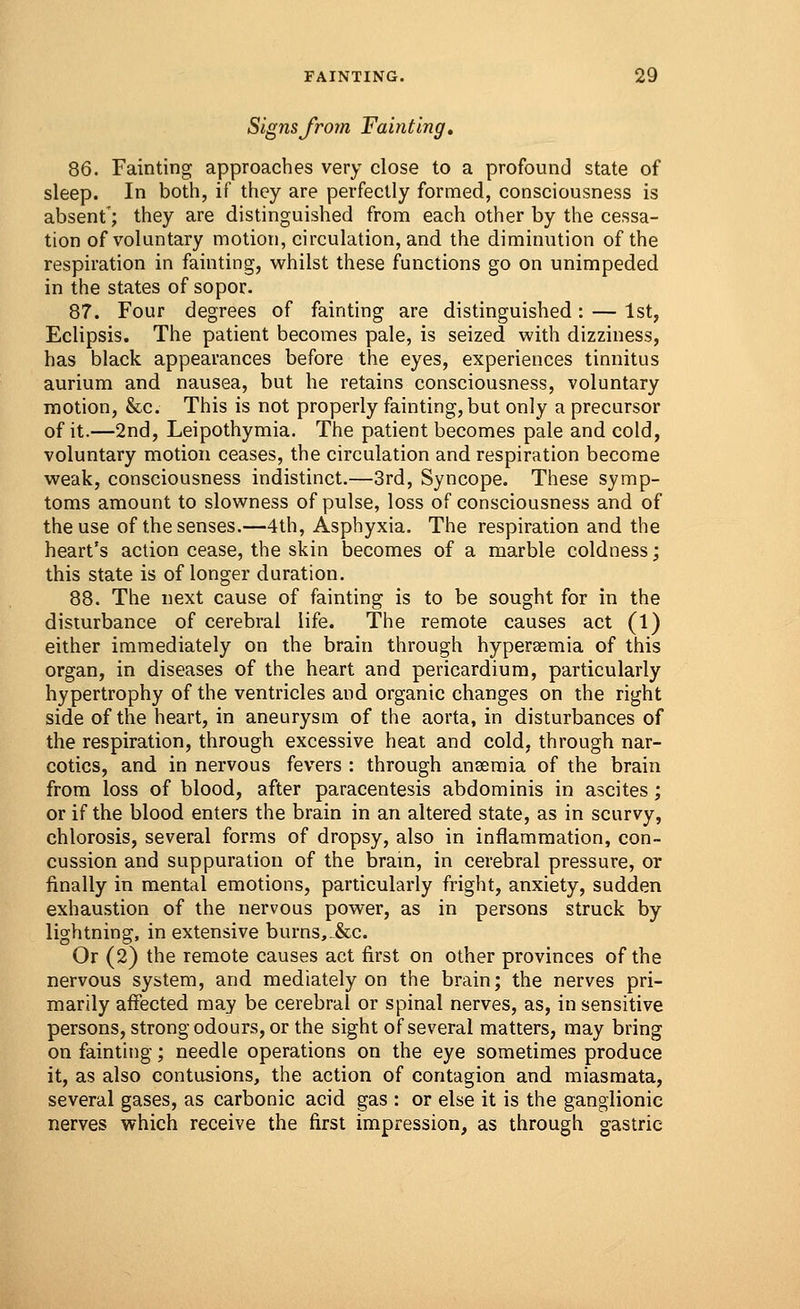 Signs from Tainting. 86. Fainting approaches very close to a profound state of sleep. In both, if they are perfectly formed, consciousness is absent'; they are distinguished from each other by the cessa- tion of voluntary motion, circulation, and the diminution of the respiration in fainting, whilst these functions go on unimpeded in the states of sopor. 87. Four degrees of fainting are distinguished : — 1st, Eclipsis. The patient becomes pale, is seized with dizziness, has black appearances before the eyes, experiences tinnitus aurium and nausea, but he retains consciousness, voluntary motion, &c. This is not properly fainting, but only a precursor of it.—2nd, Leipothymia. The patient becomes pale and cold, voluntary motion ceases, the circulation and respiration become weak, consciousness indistinct.—3rd, Syncope. These symp- toms amount to slowness of pulse, loss of consciousness and of the use of the senses.—4th, Asphyxia. The respiration and the heart's action cease, the skin becomes of a marble coldness; this state is of longer duration. 88. The next cause of fainting is to be sought for in the disturbance of cerebral life. The remote causes act (1) either immediately on the brain through hyperemia of this organ, in diseases of the heart and pericardium, particularly hypertrophy of the ventricles and organic changes on the right side of the heart, in aneurysm of the aorta, in disturbances of the respiration, through excessive heat and cold, through nar- cotics, and in nervous fevers : through anaemia of the brain from loss of blood, after paracentesis abdominis in ascites; or if the blood enters the brain in an altered state, as in scurvy, chlorosis, several forms of dropsy, also in inflammation, con- cussion and suppuration of the brain, in cerebral pressure, or finally in mental emotions, particularly fright, anxiety, sudden exhaustion of the nervous power, as in persons struck by lightning, in extensive burns,_&c. Or (2) the remote causes act first on other provinces of the nervous system, and mediately on the brain; the nerves pri- marily affected may be cerebral or spinal nerves, as, in sensitive persons, strong odours, or the sight of several matters, may bring on fainting; needle operations on the eye sometimes produce it, as also contusions, the action of contagion and miasmata, several gases, as carbonic acid gas : or else it is the ganglionic nerves which receive the first impression, as through gastric