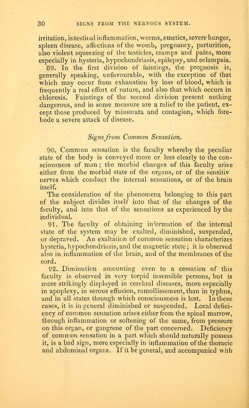 irritation, intestinal inflammation, worms, emetics, severe hunger, spleen disease, affections of the womb, pregnancy, parturition, also violent squeezing of the testicles, cramps and pains, more especially in hysteria, hypochondriasis, epilepsy, and eclampsia. 89. In the first division of faintings, the prognosis is, generally speaking, unfavourable, with the exception of that which may occur from exhaustion by loss of blood, which is frequently a real effort of nature, and also that which occurs in chlorosis. Faintings of the second division present nothing dangerous, and in some measure are a relief to the patient, ex- cept those produced by miasmata and contagion, which fore- bode a severe attack of disease. Signs from Common Sensation. 90. Common sensation is the faculty whereby the peculiar state of the body is conveyed more or less clearly to the con- sciousness of man; the morbid changes of this faculty arise either from the morbid state of the organs, or of the sensitiv nerves which conduct the internal sensations, or of the brain itself. The consideration of the phenomena belonging to this part of the subject divides itself into that of the changes of the faculty, and into that of the sensations as experienced by the individual. 91. The faculty of obtaining information of the internal state of the system may be exalted, diminished, suspended, or depraved. An exaltation of common sensation characterizes hysteria, hypochondriasis, and the magnetic state; it is observed also in inflammation of the brain, and of the membranes of the cord. 92. Diminution amounting even to a cessation of this faculty is observed in very torpid insensible persons, but is more strikingly displayed in cerebral diseases, more especially in apoplexy, in serous effusion, ramollissement, than in typhus, and in all states through which consciousness is lost. In these cases, it is in general diminished or suspended. Local defici- ency of common sensation arises either from the spinal marrow, through inflammation or softening of the same, from pressure on this organ, or gangrene of the part concerned. Deficiency of common sensation in a part which should naturally possess it, is a bad sign, more especially in inflammation of the thoracic and abdominal organs. If it be general, and accompanied with