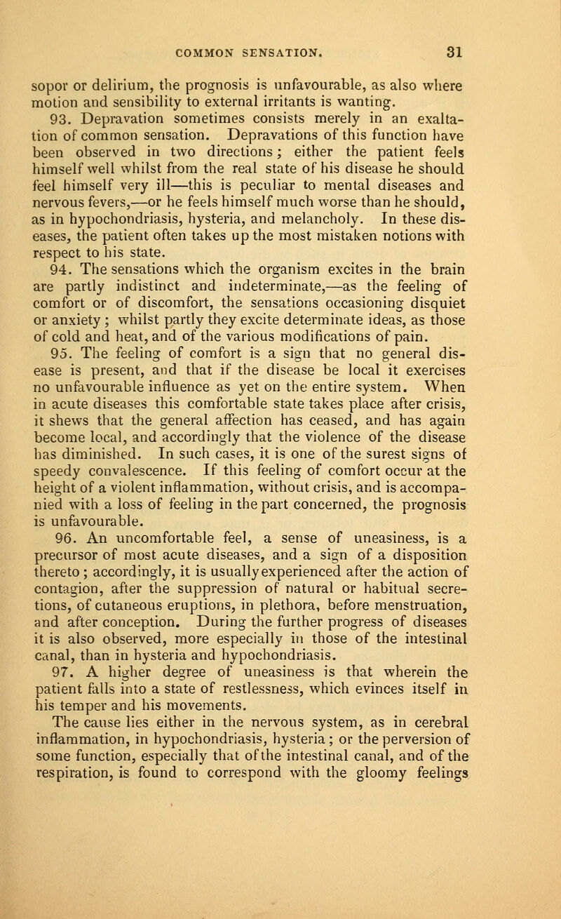 sopor or delirium, the prognosis is unfavourable, as also where motion and sensibility to external irritants is wanting. 93. Depravation sometimes consists merely in an exalta- tion of common sensation. Depravations of this function have been observed in two directions; either the patient feels himself well whilst from the real state of his disease he should feel himself very ill—this is peculiar to mental diseases and nervous fevers,—or he feels himself much worse than he should, as in hypochondriasis, hysteria, and melancholy. In these dis- eases, the patient often takes up the most mistaken notions with respect to his state. 94. The sensations which the organism excites in the brain are partly indistinct and indeterminate,—as the feeling of comfort or of discomfort, the sensations occasioning disquiet or anxiety ; whilst partly they excite determinate ideas, as those of cold and heat, and of the various modifications of pain. 95. The feeling of comfort is a sign that no general dis- ease is present, and that if the disease be local it exercises no unfavourable influence as yet on the entire system. When in acute diseases this comfortable state takes place after crisis, it shews that the general affection has ceased, and has again become local, and accordingly that the violence of the disease has diminished. In such cases, it is one of the surest signs of speedy convalescence. If this feeling of comfort occur at the height of a violent inflammation, without crisis, and is accompa- nied with a loss of feeling in the part concerned, the prognosis is unfavourable. 96. An uncomfortable feel, a sense of uneasiness, is a precursor of most acute diseases, and a sign of a disposition thereto; accordingly, it is usually experienced after the action of contagion, after the suppression of natural or habitual secre- tions, of cutaneous eruptions, in plethora, before menstruation, and after conception. During the further progress of diseases it is also observed, more especially in those of the intestinal canal, than in hysteria and hypochondriasis. 97. A higher degree of uneasiness is that wherein the patient falls into a state of restlessness, which evinces itself in his temper and his movements. The cause lies either in the nervous system, as in cerebral inflammation, in hypochondriasis, hysteria ; or the perversion of some function, especially that of the intestinal canal, and of the respiration, is found to correspond with the gloomy feelings