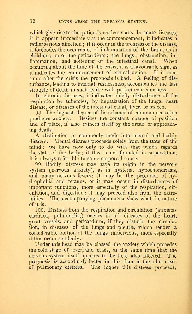 which give rise to the patient's restless state. In acute diseases, if it appear immediately at the commencement, it indicates a rather serious affection; if it occur in the progress of the disease, it forebodes the occurrence of inflammation of the brain, as in children; or of the pericardium; the lungs; obstruction, in- flammation, and softening of the intestinal canal. When occurring about the time of the crisis, it is a favourable sign, as it indicates the commencement of critical action. If it con- tinue after the crisis the prognosis is bad. A feeling of dis- turbance, leading to internal restlessness, accompanies the last struggle of death in such as die with perfect consciousness. In chronic diseases, it indicates chiefly disturbance of the respiration by tubercles, by hepatization of the lungs, heart disease, or diseases of the intestinal canal, liver, or spleen. 98. The highest degree of disturbance of common sensation produces anxiety. Besides the constant change of position and of place, it also evinces itself by the dread of approach- ing death. A distinction is commonly made into mental and bodily distress. Mental distress proceeds solely from the state of the mind; we have now only to do with that which regards the state of the body; if this is not founded in superstition, it is always referrible to some corporeal cause. 99. Bodily distress may have its origin in the nervous system (nervous anxiety), as in hysteria, hypochondriasis, and many nervous fevers; it may be the precursor of hy- drophobia and tetanus, or it may occur in disturbances of important functions, more especially of the respiration, cir- culation, and digestion; it may proceed also from the extre- mities. The accompanying phenomena shew what the nature of it is. 100. Distress from the respiration and circulation (anxietas cardiaca, pulmonalis,) occurs in all diseases of the heart, great vessels, and pericardium, if they disturb the circula- tion, in diseases of the lungs and pleurae, which render a considerable portion of the lungs impervious, more especially if this occur suddenly. Under this head may be classed the anxiety which precedes the cold stage of fever, and crisis, at the same time that the nervous system itself appears to be here also affected. The prognosis is accordingly better in this than in the other cases of pulmonary distress. The higher this distress proceeds,