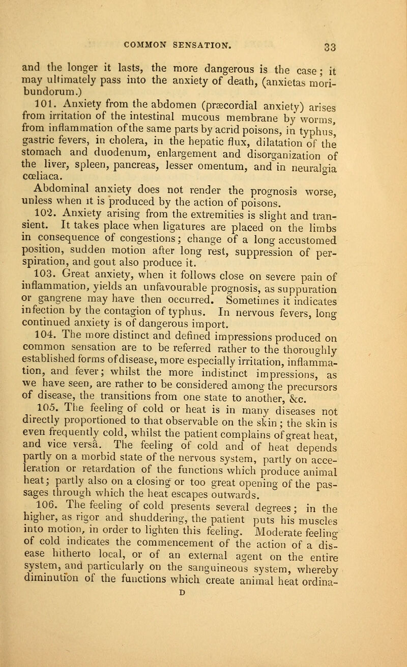 and the longer it lasts, the more dangerous is the case; it may ultimately pass into the anxiety of death, (anxietas mori- bundorum.) 101. Anxiety from the abdomen (precordial anxiety) arises from irritation of the intestinal mucous membrane by worms, from inflammation of the same parts by acrid poisons, in typhus' gastric fevers, in cholera, in the hepatic flux, dilatation of the stomach and duodenum, enlargement and disorganization of the liver, spleen, pancreas, lesser omentum, andin neuralgia ccoliaca. ° Abdominal anxiety does not render the prognosis worse, unless when it is produced by the action of poisons. < 102. Anxiety arising from the extremities is slight and tran- sient. It takes place when ligatures are placed on the limbs in consequence of congestions; change of a long accustomed position, sudden motion after long rest, suppression of per- spiration, and gout also produce it. 103. Great anxiety, when it follows close on severe pain of inflammation, yields an unfavourable prognosis, as suppuration or gangrene may have then occurred. Sometimes it indicates infection by the contagion of typhus. In nervous fevers, long continued anxiety is of dangerous import. 104. The more distinct and defined impressions produced on common sensation are to be referred rather to the thoroughly established forms of disease, more especially irritation, inflamma- tion, and fever; whilst the more indistinct impressions, as we have seen, are rather to be considered among the precursors of disease, the transitions from one state to another, &c. 105. The feeling of cold or heat is in many diseases not directly proportioned to that observable on the skin; the skin is even frequently cold, whilst the patient complains of great heat, and vice versa. The feeling of cold and of heat depends partly on a morbid state of the nervous system, partly on acce- leration or retardation of the functions which produce animal heat; partly also on a closing or too great opening of the pas- sages through which the heat escapes outwards. _ 106. The feeling of cold presents several degrees; in the higher, as rigor and shuddering, the patient puts his'muscles into motion, in order to lighten this feeling. Moderate feelino- of cold indicates the commencement of the action of a dis- ease hitherto local, or of an external agent on the entire system, and particularly on the sanguineous system, whereby diminution of the functions which create animal heat ordina-