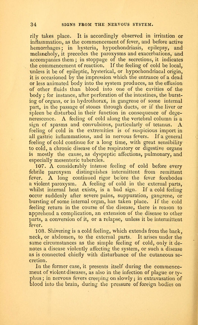 rily takes place. It is accordingly observed in irritation or inflammation, as the commencement of fever, and before active hemorrhages; in hysteria, hypochondriasis, epilepsy, and melancholy, it precedes the paroxysms and exacerbations, and accompanies them; in stoppage of the secretions, it indicates the commencement of reaction. If the feeling of cold be local, unless it be of epileptic, hysterical, or hypochondriacal origin, it is occasioned by the impression which the entrance of a dead or less animated body into the system produces, as the effusion of other fluids than blood into one of the cavities of the body ; for instance, after perforation of the intestines, the burst- ing of organs, or in hydrothorax, in gangrene of some internal part, in the passage of stones through ducts, or if the liver or spleen be disturbed in their function in consequence of dege- nerescence. A feeling of cold along the vertebral column is a sign of spasms and convulsions, particularly of tetanus. A feeling of cold in the extremities is of suspicious import in all gastric inflammations, and in nervous fevers. If a general feeling of cold continue for a long time, with great sensibility to cold, a chronic disease of the respiratory or digestive organs is mostly the cause, as dyspeptic affections, pulmonary, and especially mesenteric tubercles. 107. A considerably intense feeling of cold before every febrile paroxysm distinguishes intermittent from remittent fever. A long continued rigor before the fever forebodes a violent paroxysm. A feeling of cold in the external parts, whilst internal heat exists, is a bad sign. If a cold feeling occur suddenly after severe pains, suppuration, gangrene, or bursting of some internal organ, has taken place. If the cold feeling return in the course of the disease, there is reason to apprehend a complication, an extension of the disease to other parts, a conversion of it, or a relapse, unless it be intermittent fever. 108. Shivering is a cold feeling, which extends from the back, neck, or abdomen, to the external parts. It arises under the same circumstances as the simple feeling of cold, only it de- notes a disease violently affecting the system, or such a disease as is connected chiefly with disturbance of the cutaneous se- cretion. In the former case, it presents itself during the commence- ment of violent diseases, as also in the infection of plague or ty- phus; in nervous fevers creeping on slowly; in extravasation of blood into the brain, during the pressure of foreign bodies on