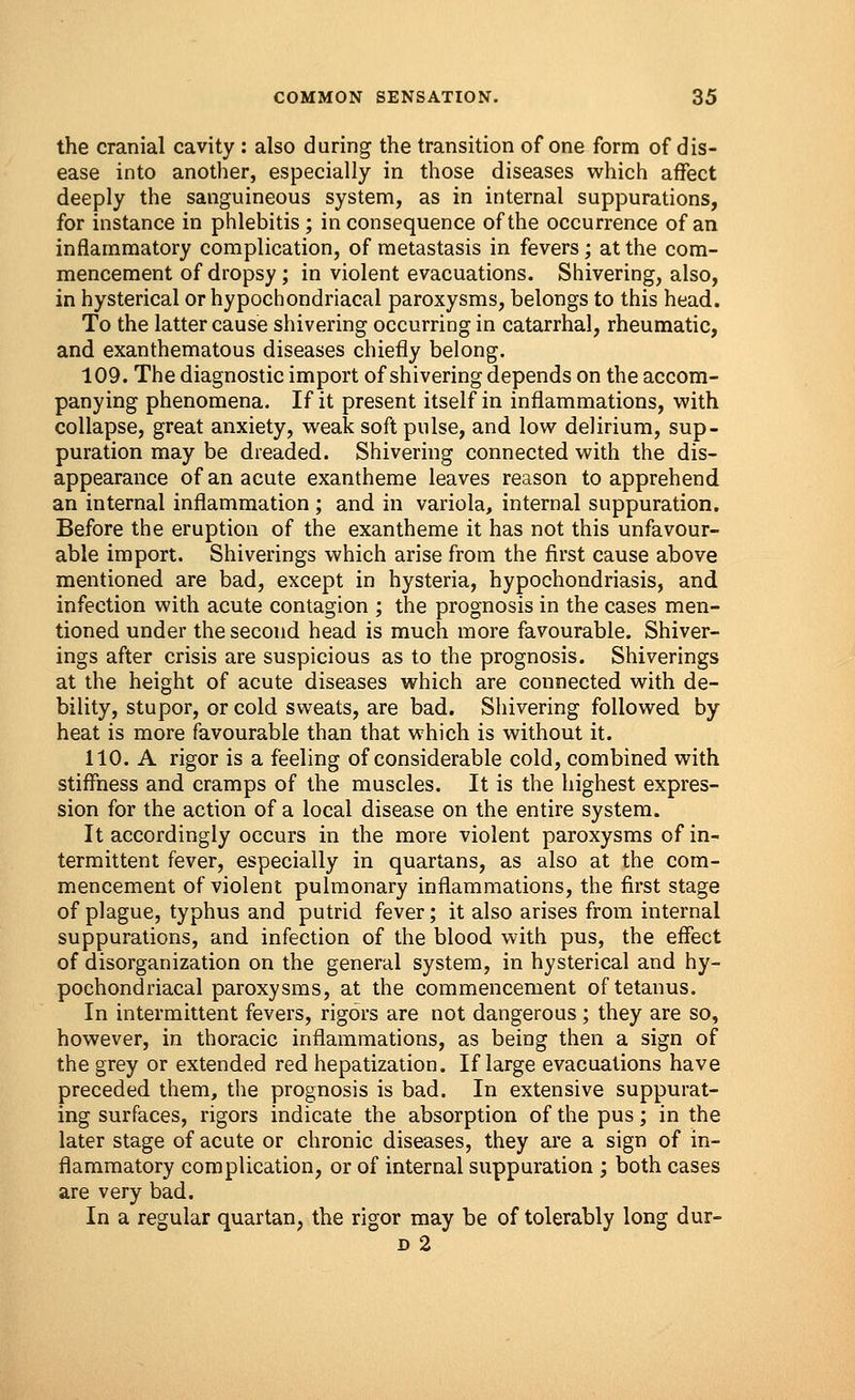 the cranial cavity : also during the transition of one form of dis- ease into another, especially in those diseases which affect deeply the sanguineous system, as in internal suppurations, for instance in phlebitis ; in consequence of the occurrence of an inflammatory complication, of metastasis in fevers ; at the com- mencement of dropsy; in violent evacuations. Shivering, also, in hysterical or hypochondriacal paroxysms, belongs to this head. To the latter cause shivering occurring in catarrhal, rheumatic, and exanthematous diseases chiefly belong. 109. The diagnostic import of shivering depends on the accom- panying phenomena. If it present itself in inflammations, with collapse, great anxiety, weak soft pulse, and low delirium, sup- puration may be dreaded. Shivering connected with the dis- appearance of an acute exantheme leaves reason to apprehend an internal inflammation ; and in variola, internal suppuration. Before the eruption of the exantheme it has not this unfavour- able import. Shiverings which arise from the first cause above mentioned are bad, except in hysteria, hypochondriasis, and infection with acute contagion ; the prognosis in the cases men- tioned under the second head is much more favourable. Shiver- ings after crisis are suspicious as to the prognosis. Shiverings at the height of acute diseases which are connected with de- bility, stupor, or cold sweats, are bad. Shivering followed by heat is more favourable than that which is without it. 110. A rigor is a feeling of considerable cold, combined with stiffness and cramps of the muscles. It is the highest expres- sion for the action of a local disease on the entire system. It accordingly occurs in the more violent paroxysms of in- termittent fever, especially in quartans, as also at the com- mencement of violent pulmonary inflammations, the first stage of plague, typhus and putrid fever; it also arises from internal suppurations, and infection of the blood with pus, the effect of disorganization on the general system, in hysterical and hy- pochondriacal paroxysms, at the commencement of tetanus. In intermittent fevers, rigors are not dangerous; they are so, however, in thoracic inflammations, as being then a sign of the grey or extended red hepatization. If large evacuations have preceded them, the prognosis is bad. In extensive suppurat- ing surfaces, rigors indicate the absorption of the pus; in the later stage of acute or chronic diseases, they are a sign of in- flammatory complication, or of internal suppuration ; both cases are very bad. In a regular quartan, the rigor may be of tolerably long dur- d 2