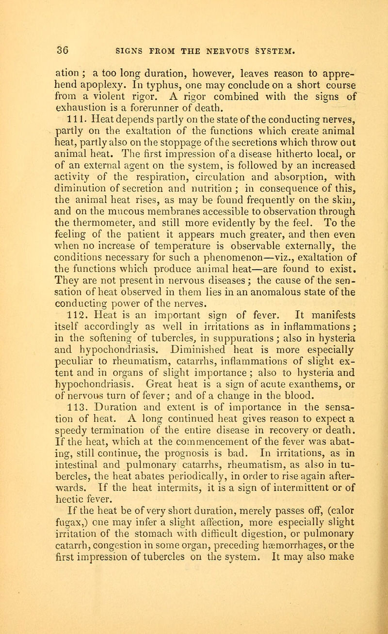 ation ; a too long duration, however, leaves reason to appre- hend apoplexy. In typhus, one may conclude on a short course from a violent rigor. A rigor combined with the signs of exhaustion is a forerunner of death. 111. Heat depends partly on the state of the conducting nerves, partly on the exaltation of the functions which create animal heat, partly also on the stoppage of the secretions which throw out animal heat. The first impression of a disease hitherto local, or of an external agent on the system, is followed by an increased activity of the respiration, circulation and absorption, with diminution of secretion and nutrition; in consequence of this, the animal heat rises, as may be found frequently on the skin, and on the mucous membranes accessible to observation through the thermometer, and still more evidently by the feel. To the feeling of the patient it appears much greater, and then even when no increase of temperature is observable externally, the conditions necessary for such a phenomenon—viz., exaltation of the functions which produce animal heat—are found to exist. They are not present in nervous diseases; the cause of the sen- sation of heat observed in them lies in an anomalous state of the conducting power of the nerves. 112. Heat is an important sign of fever. It manifests itself accordingly as well in irritations as in inflammations; in the softening of tubercles, in suppurations; also in hysteria and hypochondriasis. Diminished heat is more especially peculiar to rheumatism, catarrhs, inflammations of slight ex- tent and in organs of slight importance; also to hysteria and hypochondriasis. Great heat is a sign of acute exanthems, or of nervous turn of fever; and of a change in the blood. 113. Duration and extent is of importance in the sensa- tion of heat. A long continued heat gives reason to expect a speedy termination of the entire disease in recovery or death. If the heat, which at the commencement of the fever was abat- ing, still continue, the prognosis is bad. In irritations, as in intestinal and pulmonary catarrhs, rheumatism, as also in tu- bercles, the heat abates periodically, in order to rise again after- wards. If the heat intermits, it is a sign of intermittent or of hectic fever. If the heat be of very short duration, merely passes off, (calor fugax,) one may infer a slight affection, more especially slight irritation of the stomach with difficult digestion, or pulmonary catarrh, congestion in some organ, preceding haemorrhages, or the first impression of tubercles on the system. It may also make