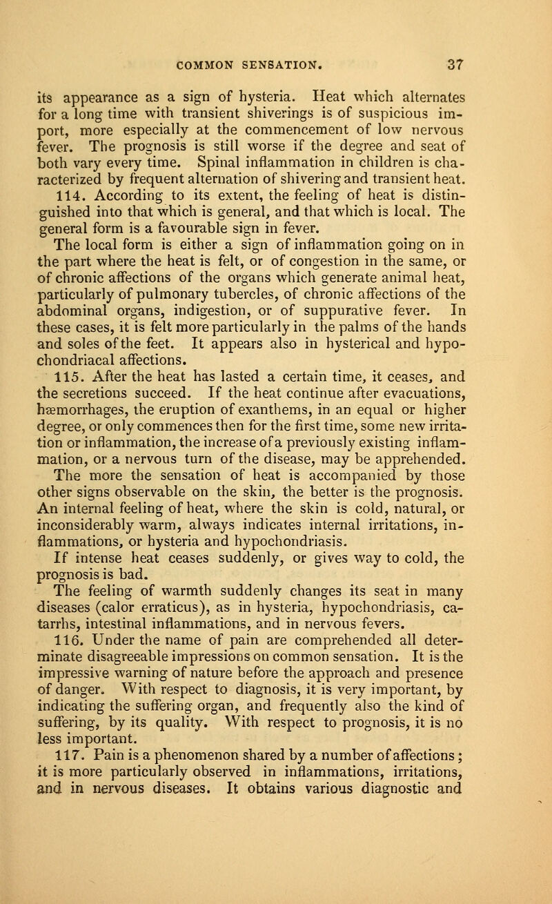 its appearance as a sign of hysteria. Heat which alternates for a long time with transient shiverings is of suspicious im- port, more especially at the commencement of low nervous fever. The prognosis is still worse if the degree and seat of both vary every time. Spinal inflammation in children is cha- racterized by frequent alternation of shivering and transient heat. 114. According to its extent, the feeling of heat is distin- guished into that which is general, and that which is local. The general form is a favourable sign in fever. The local form is either a sign of inflammation going on in the part where the heat is felt, or of congestion in the same, or of chronic affections of the organs which generate animal heat, particularly of pulmonary tubercles, of chronic affections of the abdominal organs, indigestion, or of suppurative fever. In these cases, it is felt more particularly in the palms of the hands and soles of the feet. It appears also in hysterical and hypo- chondriacal affections. 115. After the heat has lasted a certain time, it ceases., and the secretions succeed. If the heat continue after evacuations, haemorrhages, the eruption of exanthems, in an equal or higher degree, or only commences then for the first time, some new irrita- tion or inflammation, the increase of a previously existing inflam- mation, or a nervous turn of the disease, may be apprehended. The more the sensation of heat is accompanied by those other signs observable on the skin, the better is the prognosis. An internal feeling of heat, where the skin is cold, natural, or inconsiderably warm, always indicates internal irritations, in- flammations, or hysteria and hypochondriasis. If intense heat ceases suddenly, or gives way to cold, the prognosis is bad. The feeling of warmth suddenly changes its seat in many diseases (calor erraticus), as in hysteria, hypochondriasis, ca- tarrhs, intestinal inflammations, and in nervous fevers. 116. Under the name of pain are comprehended all deter- minate disagreeable impressions on common sensation. It is the impressive warning of nature before the approach and presence of danger. With respect to diagnosis, it is very important, by indicating the suffering organ, and frequently also the kind of suffering, by its quality. With respect to prognosis, it is no less important. 117. Pain is a phenomenon shared by a number of affections; it is more particularly observed in inflammations, irritations, and in nervous diseases. It obtains various diagnostic and