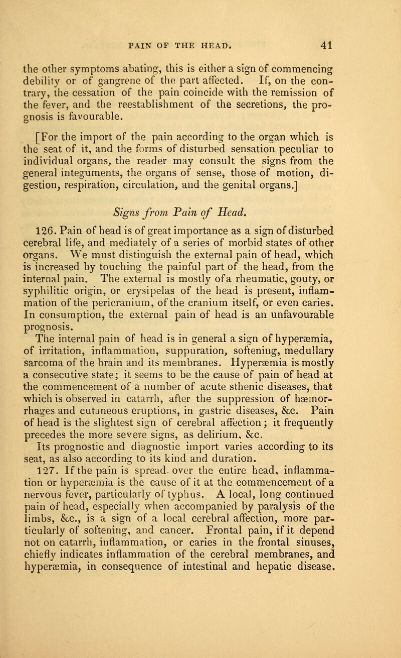 the other symptoms abating, this is either a sign of commencing debility or of* gangrene of the part affected. If, on the con- trary, the cessation of the pain coincide with the remission of the fever, and the reestablishment of the secretions, the pro- gnosis is favourable. [For the import of the pain according to the organ which is the seat of it, and the forms of disturbed sensation peculiar to individual organs, the reader may consult the signs from the general integuments, the organs of sense, those of motion, di- gestion, respiration, circulation, and the genital organs.] Signs from Pain of Head. 126. Pain of head is of great importance as a sign of disturbed cerebral life, and mediately of a series of morbid states of other organs. We must distinguish the external pain of head, which is increased by touching the painful part of the head, from the internal pain. The external is mostly ofa rheumatic, gouty, or syphilitic origin, or erysipelas of the head is present, inflam- mation of the pericranium, of the cranium itself, or even caries. In consumption, the external pain of head is an unfavourable prognosis. The internal pain of head is in general a sign of hyperasmia, of irritation, inflammation, suppuration, softening, medullary sarcoma of the brain and its membranes. Hyperemia is mostly a consecutive state; it seems to be the cause of pain of head at the commencement of a number of acute sthenic diseases, that which is observed in catarrh, after the suppression of haemor- rhages and cutaneous eruptions, in gastric diseases, &c. Pain of head is the slightest sign of cerebral affection; it frequently precedes the more severe signs, as delirium, &c. Its prognostic and diagnostic import varies according to its seat, as also according to its kind and duration. 127. Ifthepainis spread-over the entire head, inflamma- tion or hyperemia is the cause of it at the commencement of a nervous fever, particularly of typhus. A local, long continued pain of head, especially when accompanied by paralysis of the limbs, &c, is a sign of a local cerebral affection, more par- ticularly of softening, and cancer. Frontal pain, if it depend not on catarrh, inflammation, or caries in the frontal sinuses, chiefly indicates inflammation of the cerebral membranes, and hyperaemia, in consequence of intestinal and hepatic disease.