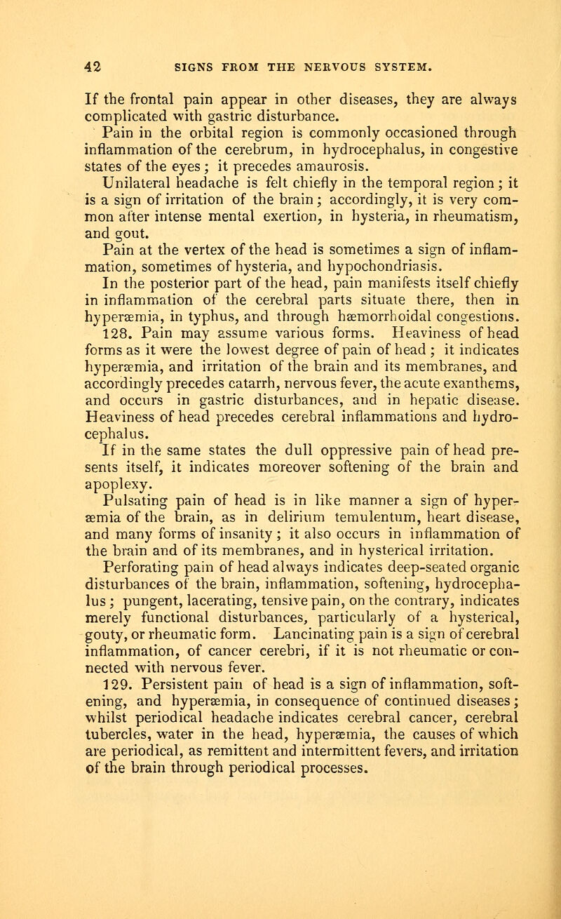 If the frontal pain appear in other diseases, they are always complicated with gastric disturbance. Pain in the orbital region is commonly occasioned through inflammation of the cerebrum, in hydrocephalus, in congestive states of the eyes ; it precedes amaurosis. Unilateral headache is felt chiefly in the temporal region; it is a sign of irritation of the brain; accordingly, it is very com- mon after intense mental exertion, in hysteria, in rheumatism, and gout. Pain at the vertex of the head is sometimes a sign of inflam- mation, sometimes of hysteria, and hypochondriasis. In the posterior part of the head, pain manifests itself chiefly in inflammation of the cerebral parts situate there, then in hyperemia, in typhus, and through hsemorrhoidal congestions. 128. Pain may assume various forms. Heaviness of head forms as it were the lowest degree of pain of head ; it indicates hypera?mia, and irritation of the brain and its membranes, and accordingly precedes catarrh, nervous fever, the acute exanthems, and occurs in gastric disturbances, and in hepatic disease. Heaviness of head precedes cerebral inflammations and hydro- cephalus. If in the same states the dull oppressive pain of head pre- sents itself, it indicates moreover softening of the brain and apoplexy. Pulsating pain of head is in like manner a sign of hyper- emia of the brain, as in delirium temulentum, heart disease, and many forms of insanity ; it also occurs in inflammation of the brain and of its membranes, and in hysterical irritation. Perforating pain of head always indicates deep-seated organic disturbances of the brain, inflammation, softening, hydrocepha- lus ; pungent, lacerating, tensive pain, on the contrary, indicates merely functional disturbances, particularly of a hysterical, gouty, or rheumatic form. Lancinating pain is a sign of cerebral inflammation, of cancer cerebri, if it is not rheumatic or con- nected with nervous fever. 129. Persistent pain of head is a sign of inflammation, soft- ening, and hyperemia, in consequence of continued diseases; whilst periodical headache indicates cerebral cancer, cerebral tubercles, water in the head, hyperemia, the causes of which are periodical, as remittent and intermittent fevers, and irritation of the brain through periodical processes.