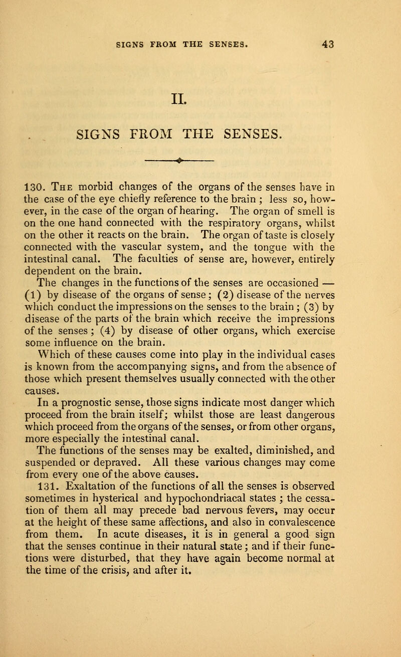 II. SIGNS FROM THE SENSES. 130. The morbid changes of the organs of the senses have in the case of the eye chiefly reference to the brain ; less so, how- ever, in the case of the organ of hearing. The organ of smell is on the one hand connected with the respiratory organs, whilst on the other it reacts on the brain. The organ of taste is closely connected with the vascular system, and the tongue with the intestinal canal. The faculties of sense are, however, entirely dependent on the brain. The changes in the functions of the senses are occasioned — (1) by disease of the organs of sense; (2) disease of the nerves which conduct the impressions on the senses to the brain ; (3) by disease of the parts of the brain which receive the impressions of the senses; (4) by disease of other organs, which exercise some influence on the brain. Which of these causes come into play in the individual cases is known from the accompanying signs, and from the absence of those which present themselves usually connected with the other causes. In a prognostic sense, those signs indicate most danger which proceed from the brain itself; whilst those are least dangerous which proceed from the organs of the senses, or from other organs, more especially the intestinal canal. The functions of the senses may be exalted, diminished, and suspended or depraved. All these various changes may come from every one of the above causes. 131. Exaltation of the functions of all the senses is observed sometimes in hysterical and hypochondriacal states ; the cessa- tion of them all may precede bad nervous fevers, may occur at the height of these same affections, and also in convalescence from them. In acute diseases, it is in general a good sign that the senses continue in their natural state; and if their func- tions were disturbed, that they have again become normal at the time of the crisis, and after it.