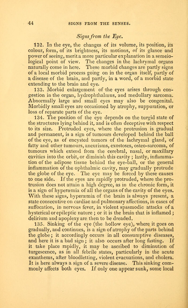 Signs from the Eye. 132. In the eye, the changes of its volume, its position, its colour, form, of its brightness, its motions, of its glance and power of seeing, merit a more particular explanation in a semeio- logical point of view. The changes in the lachrymal organs naturally come in here. These morbid changes are partly signs of a local morbid process going on in the organ itself, partly of a disease of the brain, and partly, in a word, of a morbid state extending to the brain and eye. 133. Morbid enlargement of the eyes arises through con- gestion in the organ, hydrophthalmus, and medullary sarcoma. Abnormally large and small eyes may also be congenital. Morbidly small eyes are occasioned by atrophy, suppuration, or loss of separate parts of the eye. 134. The position of the eye depends on the turgid state of the structures lying behind it, and is often deceptive with respect to its size. Protruded eyes, where the protrusion is gradual and permanent, is a sign of tumours developed behind the ball of the eye, as of encysted tumors of the lachrymal gland, of fatty and other tumours, aneurisms, exostoses, osteo-sarcoma, of tumours which extend from the cerebral, nasal, or maxillary cavities into the orbit, or diminish this cavity ; lastly, inflamma- tion of the adipose tissue behind the eye-ball, or the general inflammation of the ophthalmic cavity, may gradually protrude the globe of the eye. The eye may be forced by these causes to one side. If the eyes are rapidly protruded, where the pro- trusion does not attain a high degree, as in the chronic form, it is a sign of hyperemia of all the organs of the cavity of the eyes. With these signs, hyperemia of the brain is always present, a state consecutive on cardiac and pulmonary affections, in cases of suffocation, in nervous fever, in violent spasmodic attacks of a hysterical or epileptic nature ; or it is the brain that is inflamed ; delirium and apoplexy are then to be dreaded. 135. Sinking of the eye (the hollow eye), where it goes on gradually, and continues, is a sign of atrophy of the parts behind the globe; it accordingly occurs in all consumptive diseases, and here it is a bad sign ; it also occurs after long fasting. If it take place rapidly, it may be ascribed to diminution of turgescence, as in all febrile states, particularly in the acute exanthems, after bloodletting, violent evacuations, and cholera. It is here always a sign of a severe disease. This sinking com- monly affects both eyes. If only one appear sunk, some local