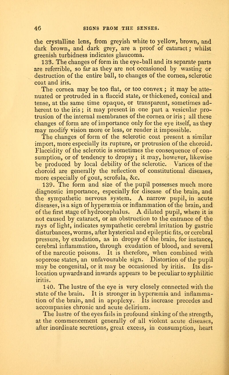 the crystalline lens, from greyish white to yellow, brown, and dark brown, and dark grey, are a proof of cataract; whilst greenish turbidness indicates glaucoma. 133. The changes of form in the eye-ball and its separate parts are referrible, so far as they are not occasioned by wasting or destruction of the entire ball, to changes of the cornea, sclerotic coat and iris. The cornea may be too flat, or too convex ; it may be atte- nuated or protruded in a flaccid state, or thickened, conical and tense, at the same time opaque, or transparent, sometimes ad- herent to the iris; it may present in one part a vesicular pro- trusion of the internal membranes of the cornea or iris ; all these changes of form are of importance only for the eye itself, as they may modify vision more or less, or render it impossible. The changes of form of the sclerotic coat present a similar import, more especially its rupture, or protrusion of the choroid. Flaccidity of the sclerotic is sometimes the consequence of con- sumption, or of tendency to dropsy; it may, however, likewise be produced by local debility of the sclerotic. Varices of the choroid are generally the reflection of constitutional diseases, more especially of gout, scrofula, &c. 139. The form and size of the pupil possesses much more diagnostic importance, especially for disease of the brain, and the sympathetic nervous system. A narrow pupil, in acute diseases, is a sign of hy persemia or inflammation of the brain, and of the first stage of hydrocephalus. A dilated pupil, where it is not caused by cataract, or an obstruction to the entrance of the rays of light, indicates sympathetic cerebral irritation by gastric disturbances, worms, after hysterical and epileptic fits, or cerebral pressure, by exudation, as in dropsy of the brain, for instance, cerebral inflammation, through exudation of blood, and several of the narcotic poisons. It is therefore, when combined with soporose states, an unfavourable sign. Distortion of the pupil may be congenital, or it may be occasioned by iritis. Its dis- location upwards and inwards appears to be peculiar to syphilitic iritis. 140. The lustre of the eye is very closely connected with the state of the brain. It is stronger in hyperemia and inflamma- tion of the brain, and in apoplexy. Its increase precedes and accompanies chronic and acute delirium. The lustre of the eyes fails in profound sinking of the strength, at the commencement generally of all violent acute diseases, after inordinate secretions, great excess, in consumption, heart