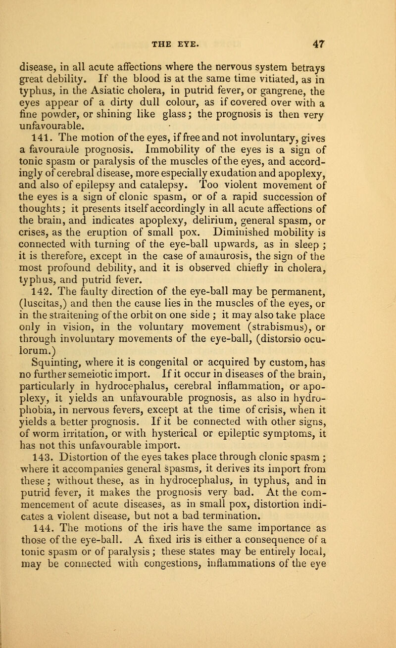 disease, in all acute affections where the nervous system betrays great debility. If the blood is at the same time vitiated, as in typhus, in the Asiatic cholera, in putrid fever, or gangrene, the eyes appear of a dirty dull colour, as if covered over with a fine powder, or shining like glass; the prognosis is then very unfavourable. 141. The motion of the eyes, if free and not involuntary, gives a favourable prognosis. Immobility of the eyes is a sign of tonic spasm or paralysis of the muscles of the eyes, and accord- ingly of cerebral disease, more especially exudation and apoplexy, and also of epilepsy and catalepsy. Too violent movement of the eyes is a sign of clonic spasm, or of a rapid succession of thoughts; it presents itself accordingly in all acute affections of the brain, and indicates apoplexy, delirium, general spasm, or crises, as the eruption of small pox. Diminished mobility is connected with turning of the eye-ball upwards, as in sleep ; it is therefore, except in the case of amaurosis, the sign of the most profound debility, and it is observed chiefly in cholera, typhus, and putrid fever. 142. The faulty direction of the eye-ball may be permanent, (luscitas,) and then the cause lies in the muscles of the eyes, or in the straitening of the orbit on one side ; it may also take place only in vision, in the voluntary movement (strabismus), or through involuntary movements of the eye-ball, (distorsio ocu- lorum.) Squinting, where it is congenital or acquired by custom, has no further semeiotic import. If it occur in diseases of the brain, particularly in hydrocephalus, cerebral inflammation, or apo- plexy, it yields an unfavourable prognosis, as also in hydro- phobia, in nervous fevers, except at the time of crisis, when it yields a better prognosis. If it be connected with other signs, of worm irritation, or with hysterical or epileptic symptoms, it has not this unfavourable import. 143. Distortion of the eyes takes place through clonic spasm ; where it accompanies general spasms, it derives its import from these; without these, as in hydrocephalus, in typhus, and in putrid fever, it makes the prognosis very bad. At the com- mencement of acute diseases, as in small pox, distortion indi- cates a violent disease, but not a bad termination. 144. The motions of the iris have the same importance as those of the eye-ball. A fixed iris is either a consequence of a tonic spasm or of paralysis ; these states may be entirely local, may be connected with congestions, inflammations of the eye