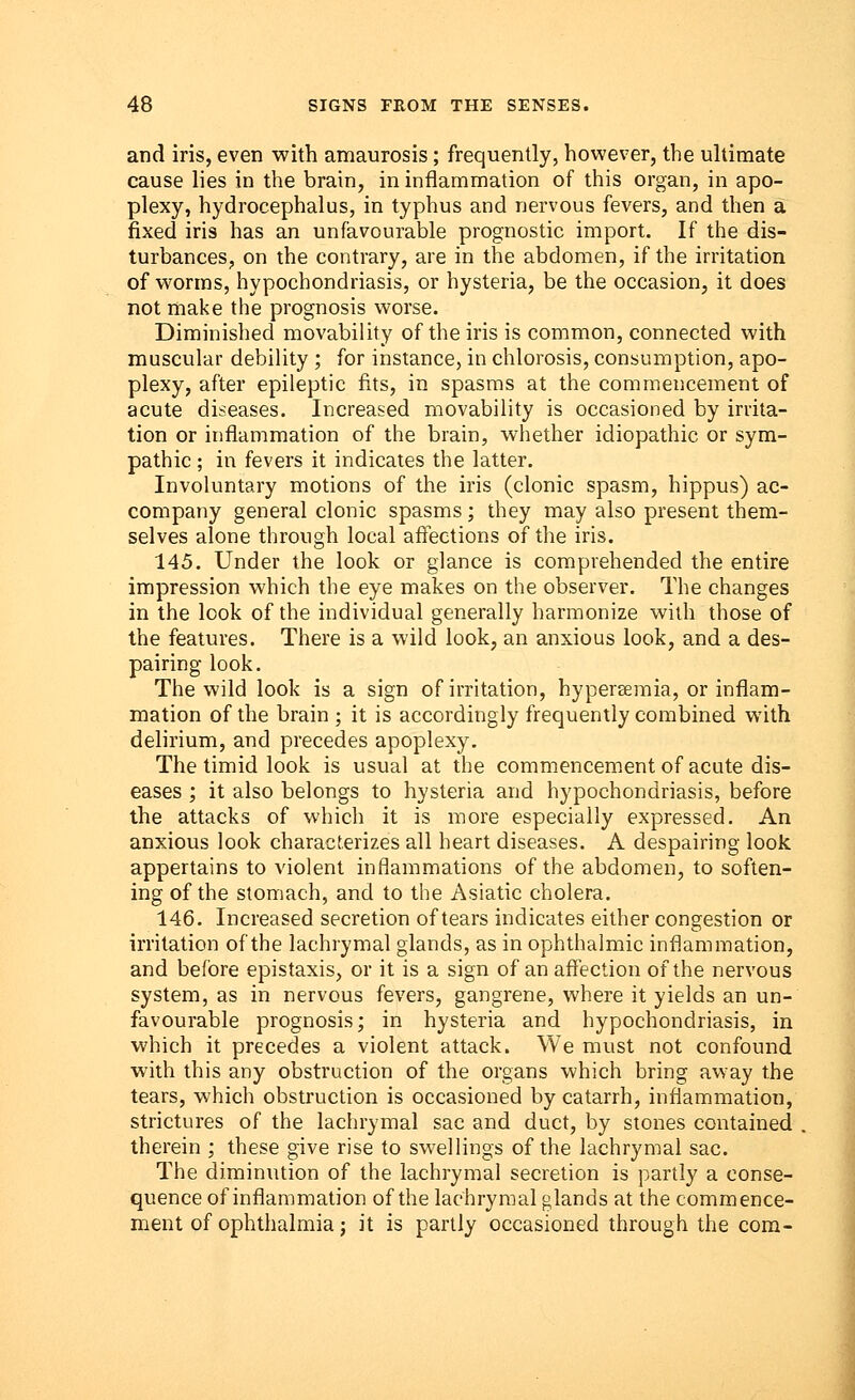 and iris, even with amaurosis; frequently, however, the ultimate cause lies in the brain, in inflammation of this organ, in apo- plexy, hydrocephalus, in typhus and nervous fevers, and then a fixed iris has an unfavourable prognostic import. If the dis- turbances, on the contrary, are in the abdomen, if the irritation of worms, hypochondriasis, or hysteria, be the occasion, it does not make the prognosis worse. Diminished movability of the iris is common, connected with muscular debility ; for instance, in chlorosis, consumption, apo- plexy, after epileptic fits, in spasms at the commencement of acute diseases. Increased movability is occasioned by irrita- tion or inflammation of the brain, whether idiopathic or sym- pathic; in fevers it indicates the latter. Involuntary motions of the iris (clonic spasm, hippus) ac- company general clonic spasms; they may also present them- selves alone through local affections of the iris. 145. Under the look or glance is comprehended the entire impression which the eye makes on the observer. The changes in the look of the individual generally harmonize with those of the features. There is a wild look, an anxious look, and a des- pairing look. The wild look is a sign of irritation, hyperemia, or inflam- mation of the brain ; it is accordingly frequently combined with delirium, and precedes apoplexy. The timid look is usual at the commencement of acute dis- eases ; it also belongs to hysteria and hypochondriasis, before the attacks of which it is more especially expressed. An anxious look characterizes all heart diseases. A despairing look appertains to violent inflammations of the abdomen, to soften- ing of the stomach, and to the Asiatic cholera. 146. Increased secretion of tears indicates either congestion or irritation of the lachrymal glands, as in ophthalmic inflammation, and before epistaxis, or it is a sign of an affection of the nervous system, as in nervous fevers, gangrene, where it yields an un- favourable prognosis; in hysteria and hypochondriasis, in which it precedes a violent attack. We must not confound with this any obstruction of the organs which bring away the tears, which obstruction is occasioned by catarrh, inflammation, strictures of the lachrymal sac and duct, by stones contained therein ; these give rise to swellings of the lachrymal sac. The diminution of the lachrymal secretion is partly a conse- quence of inflammation of the lachrymal glands at the commence- ment of ophthalmia; it is partly occasioned through the com-