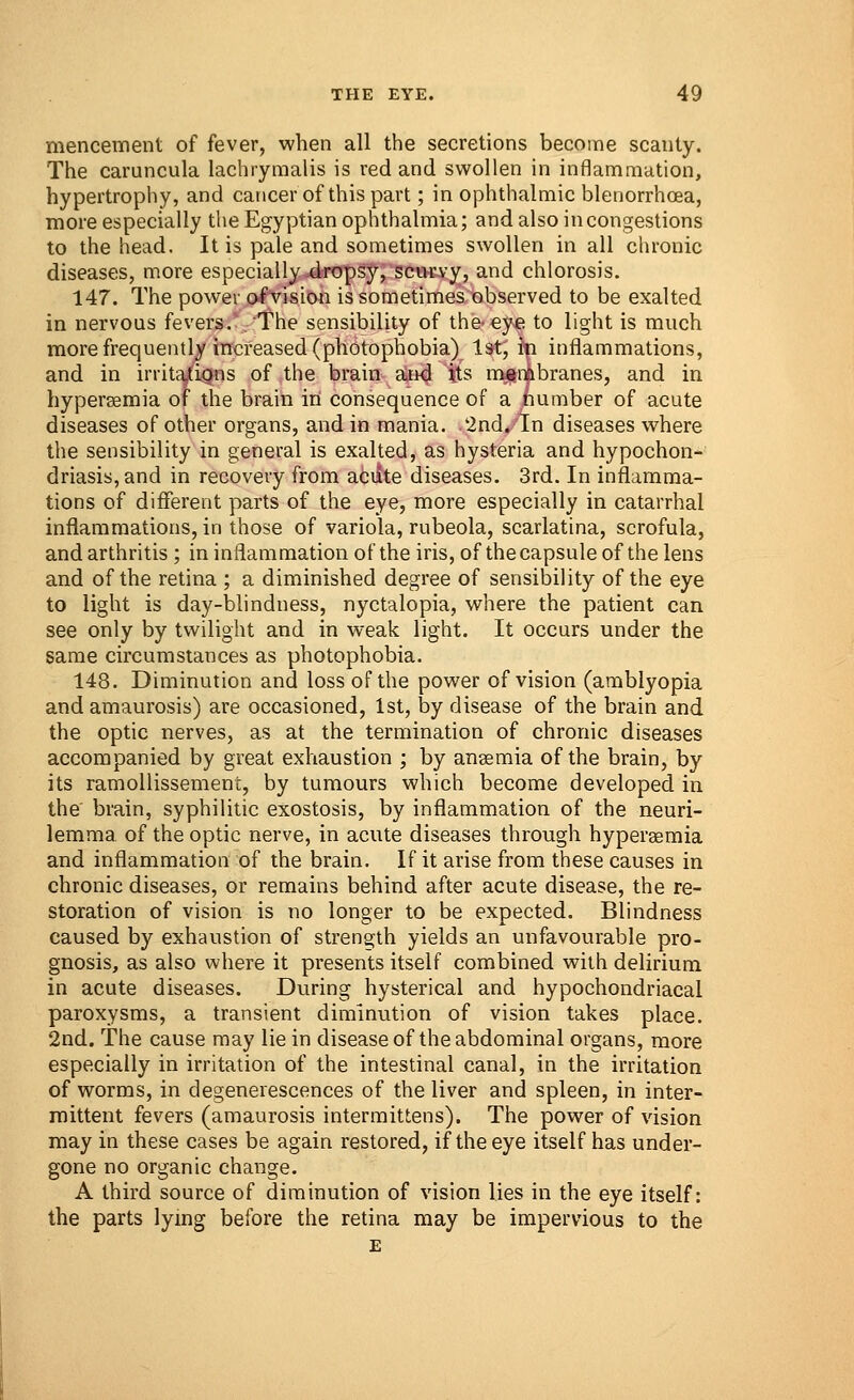 mencement of fever, when all the secretions become scanty. The caruncula lachrymalis is red and swollen in inflammation, hypertrophy, and cancer of this part; in ophthalmic blenorrhoea, more especially the Egyptian ophthalmia; and also in congestions to the head. It is pale and sometimes swollen in all chronic diseases, more especially dropsy, scurvy, and chlorosis. 147. The power ofvision is sometimes observed to be exalted in nervous fevers. The sensibility of the- eye to light is much more frequently increased (photophobia) 1st, in inflammations, and in irritations of the brain and its membranes, and in hyperemia of the brain in consequence of a number of acute diseases of other organs, and in mania. 2nd. In diseases where the sensibility in general is exalted, as hysteria and hypochon- driasis, and in recovery from aciite diseases. 3rd. In inflamma- tions of different parts of the eye, more especially in catarrhal inflammations, in those of variola, rubeola, scarlatina, scrofula, and arthritis ; in inflammation of the iris, of the capsule of the lens and of the retina ; a diminished degree of sensibility of the eye to light is day-blindness, nyctalopia, where the patient can see only by twilight and in weak light. It occurs under the same circumstances as photophobia. 148. Diminution and loss of the power ofvision (amblyopia and amaurosis) are occasioned, 1st, by disease of the brain and the optic nerves, as at the termination of chronic diseases accompanied by great exhaustion ; by ansemia of the brain, by its ramollissement, by tumours which become developed in the brain, syphilitic exostosis, by inflammation of the neuri- lemma of the optic nerve, in acute diseases through hyperemia and inflammation of the brain. If it arise from these causes in chronic diseases, or remains behind after acute disease, the re- storation of vision is no longer to be expected. Blindness caused by exhaustion of strength yields an unfavourable pro- gnosis, as also where it presents itself combined with delirium in acute diseases. During hysterical and hypochondriacal paroxysms, a transient diminution of vision takes place. 2nd. The cause may lie in disease of the abdominal organs, more especially in irritation of the intestinal canal, in the irritation of worms, in degenerescences of the liver and spleen, in inter- mittent fevers (amaurosis intermittens). The power of vision may in these cases be again restored, if the eye itself has under- gone no organic change. A third source of diminution of vision lies in the eye itself: the parts lying before the retina may be impervious to the E