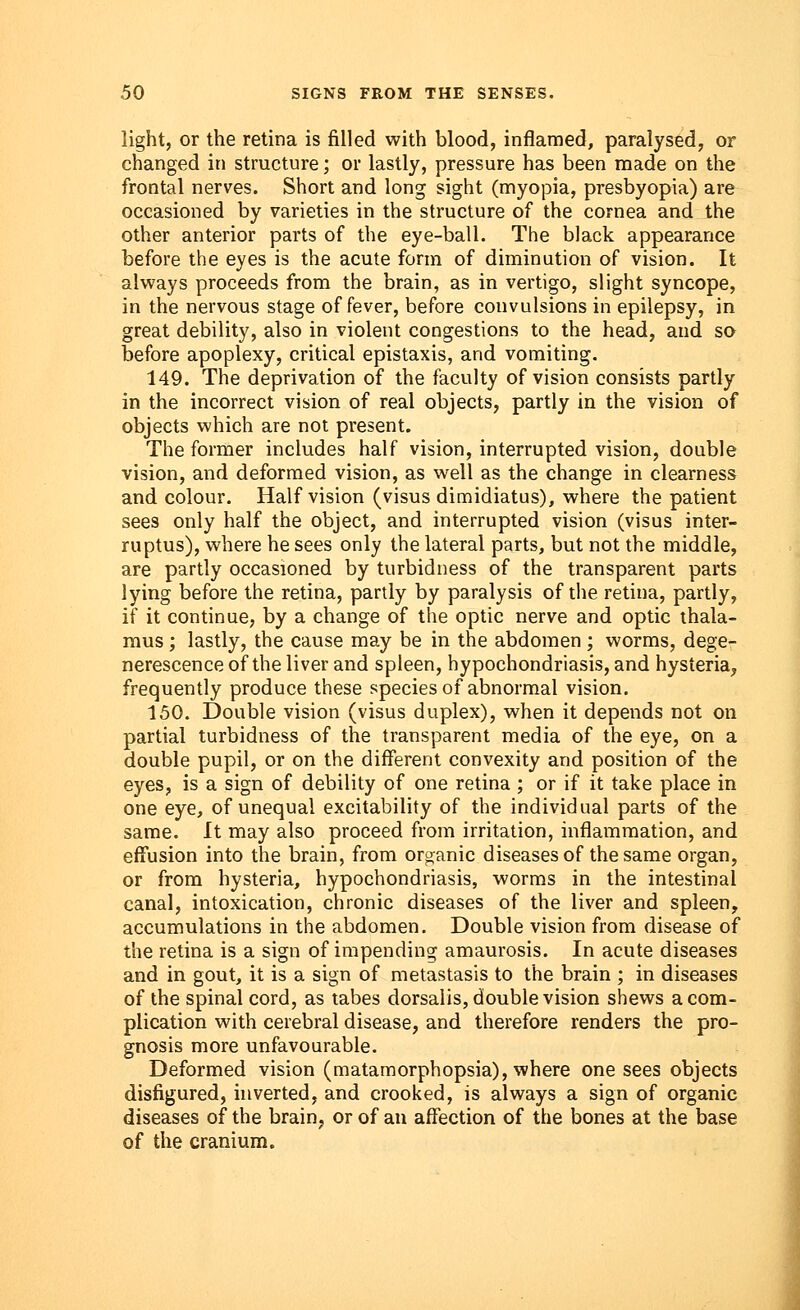 light, or the retina is filled with blood, inflamed, paralysed, or changed in structure; or lastly, pressure has been made on the frontal nerves. Short and long sight (myopia, presbyopia) are occasioned by varieties in the structure of the cornea and the other anterior parts of the eye-ball. The black appearance before the eyes is the acute form of diminution of vision. It always proceeds from the brain, as in vertigo, slight syncope, in the nervous stage of fever, before convulsions in epilepsy, in great debility, also in violent congestions to the head, and so before apoplexy, critical epistaxis, and vomiting. 149. The deprivation of the faculty of vision consists partly in the incorrect vision of real objects, partly in the vision of objects which are not present. The former includes half vision, interrupted vision, double vision, and deformed vision, as well as the change in clearness and colour. Half vision (visus dimidiatus), where the patient sees only half the object, and interrupted vision (visus inter- ruptus), where he sees only the lateral parts, but not the middle, are partly occasioned by turbidness of the transparent parts lying before the retina, partly by paralysis of the retina, partly, if it continue, by a change of the optic nerve and optic thala- mus ; lastly, the cause may be in the abdomen; worms, dege- nerescence of the liver and spleen, hypochondriasis, and hysteria, frequently produce these species of abnormal vision. 150. Double vision (visus duplex), when it depends not on partial turbidness of the transparent media of the eye, on a double pupil, or on the different convexity and position of the eyes, is a sign of debility of one retina ; or if it take place in one eye, of unequal excitability of the individual parts of the same. It may also proceed from irritation, inflammation, and effusion into the brain, from organic diseases of the same organ, or from hysteria, hypochondriasis, worms in the intestinal canal, intoxication, chronic diseases of the liver and spleen, accumulations in the abdomen. Double vision from disease of the retina is a sign of impending amaurosis. In acute diseases and in gout, it is a sign of metastasis to the brain ; in diseases of the spinal cord, as tabes dorsalis, double vision shews a com- plication with cerebral disease, and therefore renders the pro- gnosis more unfavourable. Deformed vision (matamorphopsia), where one sees objects disfigured, inverted, and crooked, is always a sign of organic diseases of the brain, or of an affection of the bones at the base of the cranium.