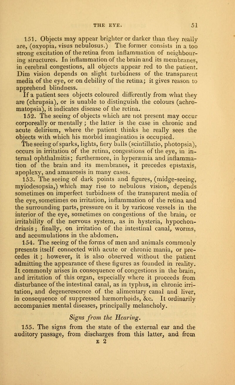 151. Objects may appear brighter or darker than they really are, (oxyopia, visus nebulosus.) The former consists in a too strong excitation of the retina from inflammation of neighbour- ing structures. In inflammation of the brain and its membranes, in cerebral congestions, all objects appear red to the patient. Dim vision depends on slight turbidness of the transparent media of the eye, or on debility of the retina; it gives reason to apprehend blindness. If a patient sees objects coloured differently from what they are (chrupsia), or is unable to distinguish the colours (achro- matopsia), it indicates disease of the retina. 152. The seeing of objects which are not present may occur corporeally or mentally; the latter is the case in chronic and acute delirium, where the patient thinks he really sees the objects with which his morbid imagination is occupied. The seeing of sparks, lights, fiery balls (scintillatio, photopsia), occurs in irritation of the retina, congestions of the eye, in in- ternal ophthalmitis; furthermore, in hyperemia and inflamma- tion of the brain and its membranes, it precedes epistaxis, apoplexy, and amaurosis in many cases. 153. The seeing of dark points and figures, (midge-seeing, myiodesopsia,) which may rise to nebulous vision, depends sometimes on imperfect turbidness of the transparent media of the eye, sometimes on irritation, inflammation of the retina and the surrounding parts, pressure on it by varicose vessels in the interior of the eye, sometimes on congestions of the brain, or irritability of the nervous system, as in hysteria, hypochon- driasis ; finally, on irritation of the intestinal canal, worms, and accumulations in the abdomen. 154. The seeing of the forms of men and animals commonly presents itself connected with acute or chronic mania, or pre- cedes it ; however, it is also observed without the patient admitting the appearance of these figures as founded in reality. It commonly arises in consequence of congestions in the brain, and irritation of this organ, especially where it proceeds from disturbance of the intestinal canal, as in typhus, in chronic irri- tation, and degenerescence of the alimentary canal and liver, in consequence of suppressed haemorrhoids, &c. It ordinarily accompanies mental diseases, principally melancholy. Signs from the Hearing. 155. The signs from the state of the external ear and the auditory passage, from discharges from this latter, and from e 2