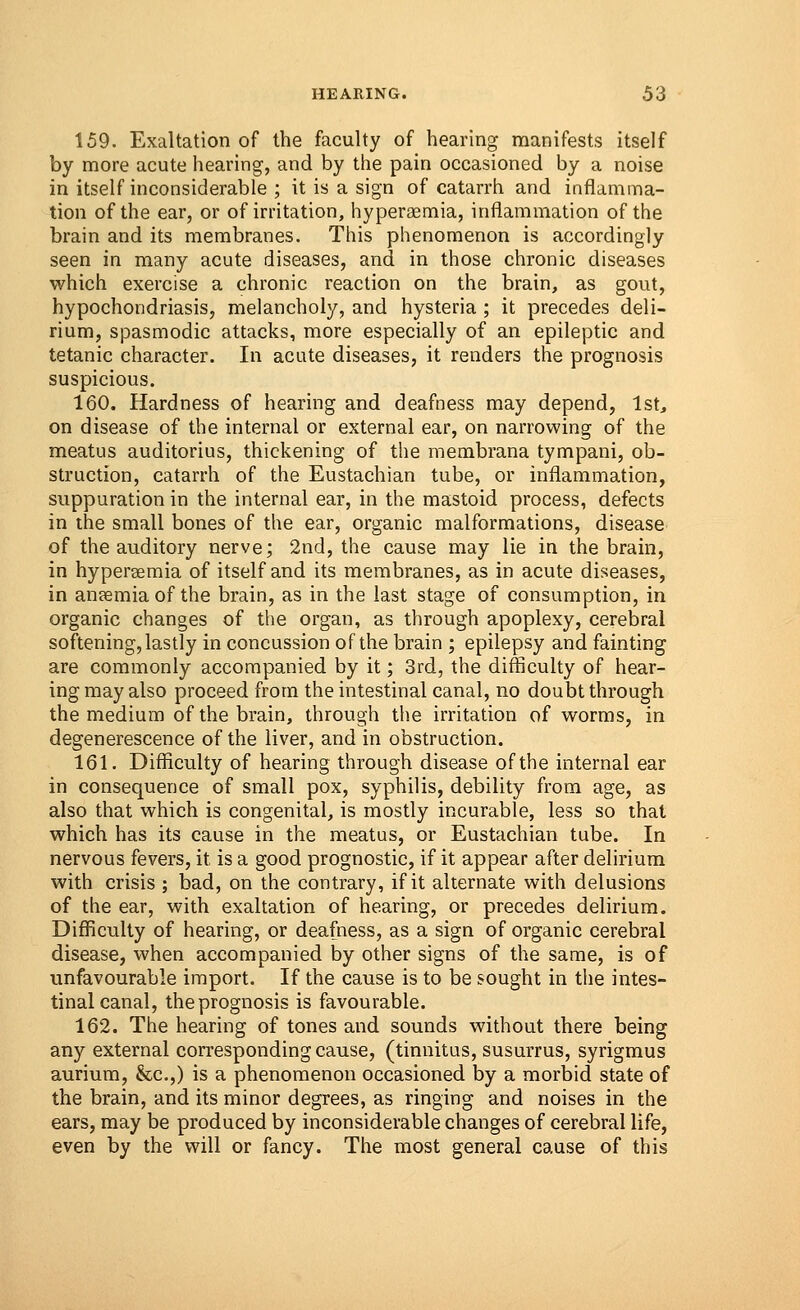 159. Exaltation of the faculty of hearing manifests itself by more acute hearing, and by the pain occasioned by a noise in itself inconsiderable ; it is a sign of catarrh and inflamma- tion of the ear, or of irritation, hyperemia, inflammation of the brain and its membranes. This phenomenon is accordingly seen in many acute diseases, and in those chronic diseases which exercise a chronic reaction on the brain, as gout, hypochondriasis, melancholy, and hysteria ; it precedes deli- rium, spasmodic attacks, more especially of an epileptic and tetanic character. In acute diseases, it renders the prognosis suspicious. 160. Hardness of hearing and deafness may depend, 1st, on disease of the internal or external ear, on narrowing of the meatus auditorius, thickening of the membrana tympani, ob- struction, catarrh of the Eustachian tube, or inflammation, suppuration in the internal ear, in the mastoid process, defects in the small bones of the ear, organic malformations, disease of the auditory nerve; 2nd, the cause may lie in the brain, in hyperemia of itself and its membranes, as in acute diseases, in ansemia of the brain, as in the last stage of consumption, in organic changes of the organ, as through apoplexy, cerebral softening, lastly in concussion of the brain ; epilepsy and fainting are commonly accompanied by it; 3rd, the difficulty of hear- ing may also proceed from the intestinal canal, no doubt through the medium of the brain, through the irritation of worms, in degenerescence of the liver, and in obstruction. 161. Difficulty of hearing through disease of the internal ear in consequence of small pox, syphilis, debility from age, as also that which is congenital, is mostly incurable, less so that which has its cause in the meatus, or Eustachian tube. In nervous fevers, it is a good prognostic, if it appear after delirium with crisis ; bad, on the contrary, if it alternate with delusions of the ear, with exaltation of hearing, or precedes delirium. Difficulty of hearing, or deafness, as a sign of organic cerebral disease, when accompanied by other signs of the same, is of unfavourable import. If the cause is to be sought in the intes- tinal canal, the prognosis is favourable. 162. The hearing of tones and sounds without there being any external corresponding cause, (tinnitus, susurrus, syrigmus aurium, &c.,) is a phenomenon occasioned by a morbid state of the brain, and its minor degrees, as ringing and noises in the ears, may be produced by inconsiderable changes of cerebral life, even by the will or fancy. The most general cause of this