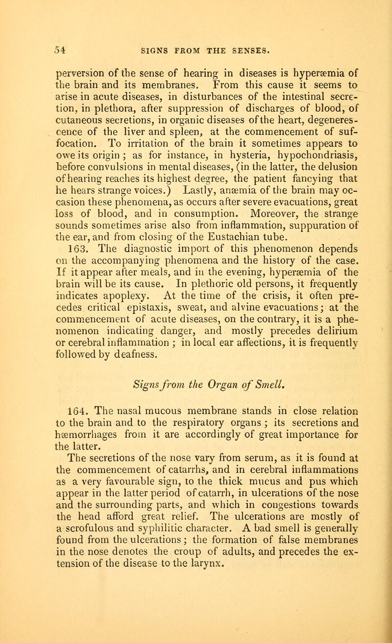 perversion of the sense of hearing in diseases is hyperemia of the brain and its membranes. From this cause it seems to arise in acute diseases, in disturbances of the intestinal secre- tion, in plethora, after suppression of discharges of blood, of cutaneous secretions, in organic diseases of the heart, degeneres- cence of the liver and spleen, at the commencement of suf- focation. To irritation of the brain it sometimes appears to owe its origin ; as for instance, in hysteria, hypochondriasis, before convulsions in mental diseases, (in the latter, the delusion of hearing reaches its highest degree, the patient fancying that he hears strange voices.) Lastly, ana;mia of the brain may oc- casion these phenomena, as occurs after severe evacuations, great loss of blood, and in consumption. Moreover, the strange sounds sometimes arise also from inflammation, suppuration of the ear, and from closing of the Eustachian tube. 163. The diagnostic import of this phenomenon depends on the accompanying phenomena and the history of the case. If it appear after meals, and in the evening, hyperemia of the brain will be its cause. In plethoric old persons, it frequently indicates apoplexy. At the time of the crisis, it often pre- cedes critical epistaxis, sweat, and alvine evacuations; at the commencement of acute diseases, on the contrary, it is a phe- nomenon indicating danger, and mostly precedes delirium or cerebral inflammation ; in local ear affections, it is frequently followed by deafness. Signs from the Organ of Smell. 164. The nasal mucous membrane stands in close relation to the brain and to the respiratory organs ; its secretions and haemorrhages from it are accordingly of great importance for the latter. The secretions of the nose vary from serum, as it is found at the commencement of catarrhs, and in cerebral inflammations as a very favourable sign, to the thick mucus and pus which appear in the latter period of catarrh, in ulcerations of the nose and the surrounding parts, and which in congestions towards the head afford great relief. The ulcerations are mostly of a scrofulous and syphilitic character. A bad smell is generally found from the ulcerations; the formation of false membranes in the nose denotes the croup of adults, and precedes the ex- tension of the disease to the larynx.