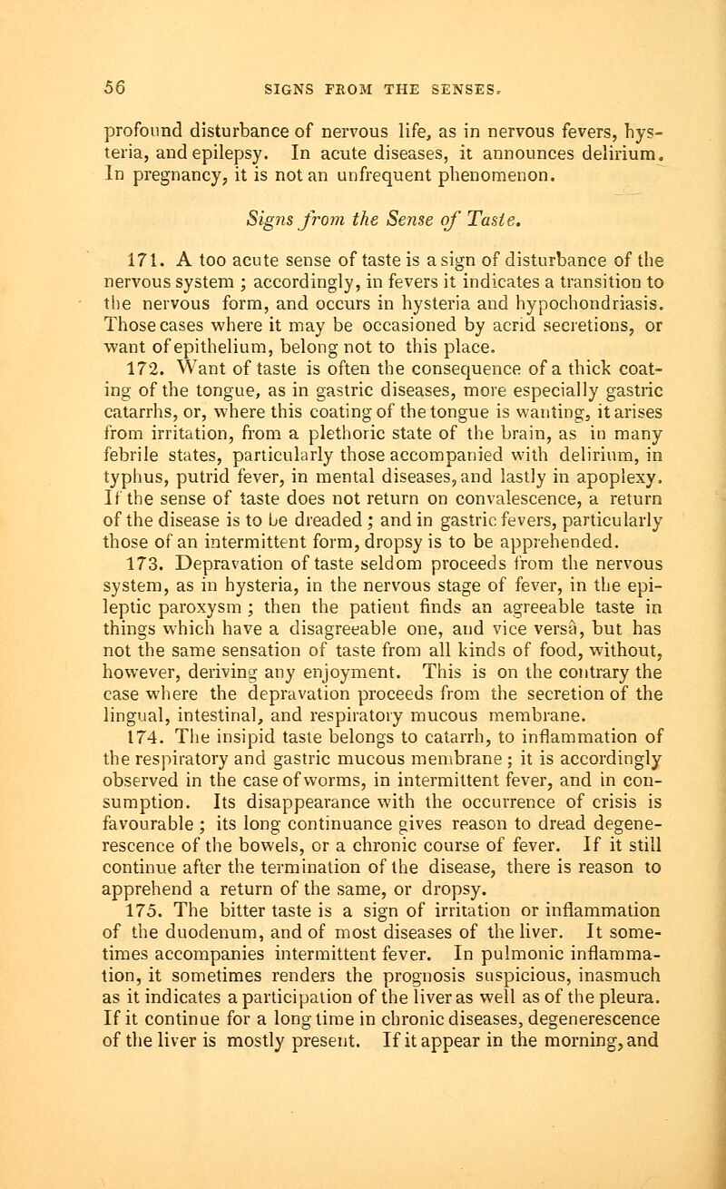 profound disturbance of nervous life, as in nervous fevers, hys- teria, and epilepsy. In acute diseases, it announces delirium. In pregnancy, it is not an unfrequent phenomenon. Signs from the Sense of Taste. 171. A too acute sense of taste is a sign of disturbance of the nervous system ; accordingly, in fevers it indicates a transition to the nervous form, and occurs in hysteria and hypochondriasis. Those cases where it may be occasioned by acrid secretions, or want of epithelium, belong not to this place. 172. Want of taste is often the consequence of a thick coat- ing of the tongue, as in gastric diseases, more especially gastric catarrhs, or, where this coating of the tongue is wanting, it arises from irritation, from a plethoric state of the brain, as in many febrile states, particularly those accompanied with delirium, in typhus, putrid fever, in mental diseases, and lastly in apoplexy. If the sense of taste does not return on convalescence, a return of the disease is to be dreaded ; and in gastric fevers, particularly those of an intermittent form, dropsy is to be apprehended. 173. Depravation of taste seldom proceeds from the nervous system, as in hysteria, in the nervous stage of fever, in the epi- leptic paroxysm ; then the patient finds an agreeable taste in things which have a disagreeable one, and vice versa, but has not the same sensation of taste from all kinds of food, without, however, deriving any enjoyment. This is on the contrary the case where the depravation proceeds from the secretion of the lingual, intestinal, and respiratory mucous membrane. 174. The insipid taste belongs to catarrh, to inflammation of the respiratory and gastric mucous membrane ; it is accordingly observed in the case of worms, in intermittent fever, and in con- sumption. Its disappearance with the occurrence of crisis is favourable ; its long continuance gives reason to dread degene- rescence of the bowels, or a chronic course of fever. If it still continue after the termination of the disease, there is reason to apprehend a return of the same, or dropsy. 175. The bitter taste is a sign of irritation or inflammation of the duodenum, and of most diseases of the liver. It some- times accompanies intermittent fever. In pulmonic inflamma- tion, it sometimes renders the prognosis suspicious, inasmuch as it indicates a participation of the liver as well as of the pleura. If it continue for a long time in chronic diseases, degenerescence of the liver is mostly present. If it appear in the morning, and