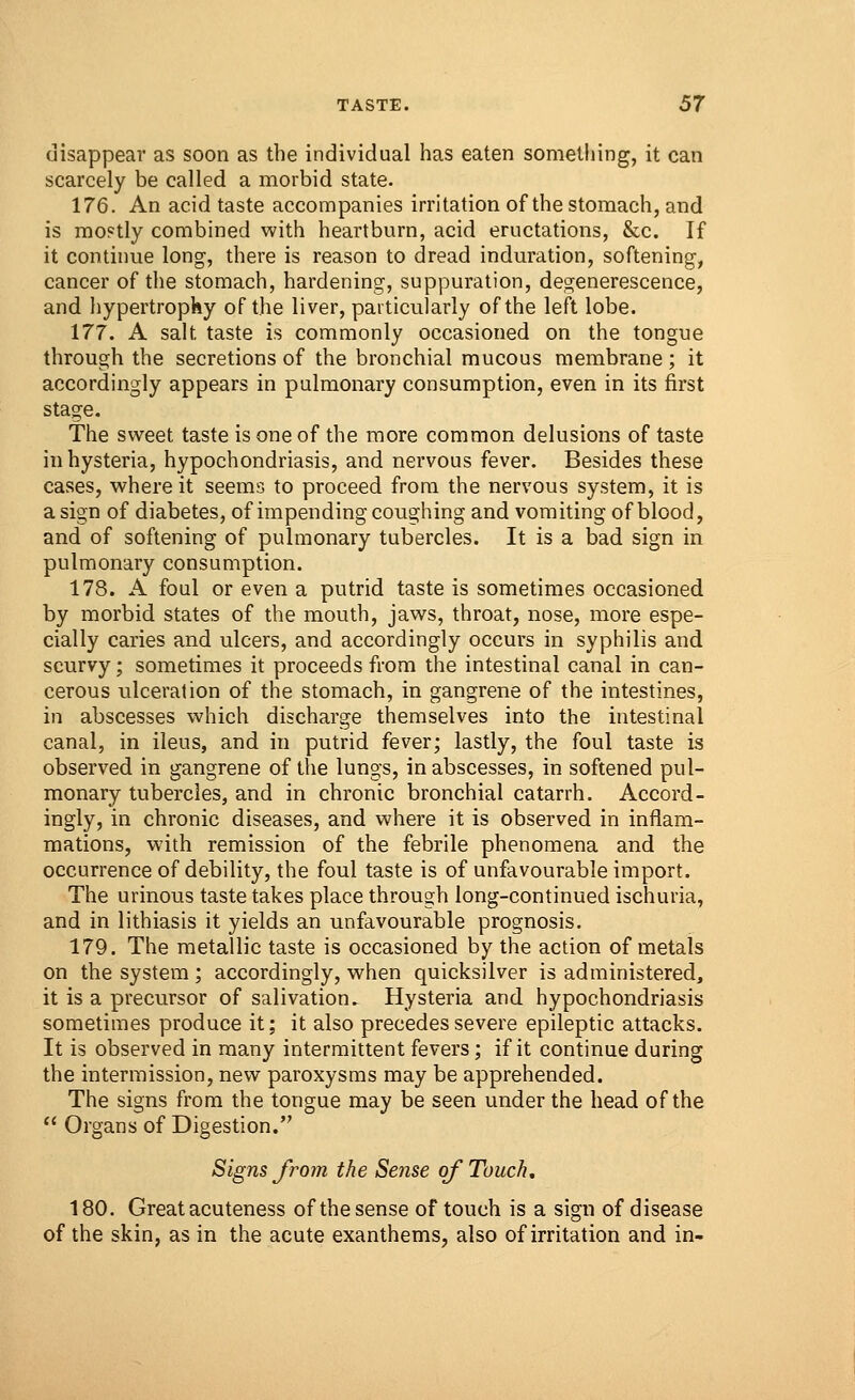 disappear as soon as the individual has eaten something, it can scarcely be called a morbid state. 176. An acid taste accompanies irritation of the stomach, and is moptly combined with heartburn, acid eructations, &c. If it continue long, there is reason to dread induration, softening, cancer of the stomach, hardening, suppuration, degenerescence, and hypertrophy of the liver, particularly of the left lobe. 177. A salt taste is commonly occasioned on the tongue through the secretions of the bronchial mucous membrane ; it accordingly appears in pulmonary consumption, even in its first stage. The sweet taste is one of the more common delusions of taste in hysteria, hypochondriasis, and nervous fever. Besides these cases, where it seems to proceed from the nervous system, it is a sign of diabetes, of impending coughing and vomiting of blood, and of softening of pulmonary tubercles. It is a bad sign in pulmonary consumption. 178. A foul or even a putrid taste is sometimes occasioned by morbid states of the mouth, jaws, throat, nose, more espe- cially caries and ulcers, and accordingly occurs in syphilis and scurvy; sometimes it proceeds from the intestinal canal in can- cerous ulceration of the stomach, in gangrene of the intestines, in abscesses which discharge themselves into the intestinal canal, in ileus, and in putrid fever; lastly, the foul taste is observed in gangrene of the lungs, in abscesses, in softened pul- monary tubercles, and in chronic bronchial catarrh. Accord- ingly, in chronic diseases, and where it is observed in inflam- mations, with remission of the febrile phenomena and the occurrence of debility, the foul taste is of unfavourable import. The urinous taste takes place through long-continued ischuria, and in lithiasis it yields an unfavourable prognosis. 179. The metallic taste is occasioned by the action of metals on the system ; accordingly, when quicksilver is administered, it is a precursor of salivation.. Hysteria and hypochondriasis sometimes produce it; it also precedes severe epileptic attacks. It is observed in many intermittent fevers; if it continue during the intermission, new paroxysms may be apprehended. The signs from the tongue may be seen under the head of the  Organs of Digestion. Signs from the Sense of Touch, 180. Greatacuteness of thesense of touch is a sign of disease of the skin,