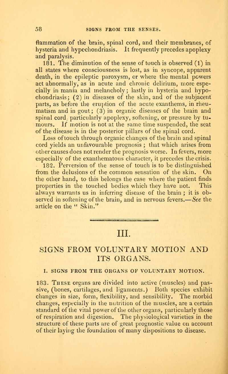 frammation of the brain, spinal cord, and their membranes, of hysteria and hypochondriasis. It frequently precedes apoplexy and paralysis. 181. The diminution of the sense of touch is observed (1) in all states where consciousness is lost, as in syncope, apparent death, in the epileptic paroxysm, or where the mental powers act abnormally, as in acute and chronic delirium, more espe- cially in mania and melancholy; lastly in hysteria and hypo- chondriasis; (2) in diseases of the skin, and of the subjacent parts, as before the eruption of the acute exanthems, in rheu- matism and in gout; (3) in organic diseases of the brain and spinal cord; particularly apoplexy, softening, or pressure by tu- mours. If motion is not at the same time suspended, the seat of the disease is in the posterior pillars of the spinal cord. Loss of touch through organic changes of the brain and spinal cord yields an unfavourable prognosis ; that which arises from other causes does not render the prognosis worse. In fevers, more especially of the exanthematous character, it precedes the crisis. 182. Perversion of the sense of touch is to be distinguished, from the delusions of the common sensation of the skin. On the other hand, to this belongs the case where the patient finds properties in the touched bodies which they have not. This always warrants us in inferring disease of the brain ; it is ob- served in softening of the brain, and in nervous fevers.—See the article on the  Skin. III. SIGNS FROM VOLUNTARY MOTION AND ITS ORGANS. I. SIGNS FROM THE ORGANS OF VOLUNTARY MOTION. 183. These organs are divided into active (muscles) and pas- sive, (bones, cartilages, and ligaments.) Both species exhibit changes in size, form, flexibility, and sensibility. The morbid changes, especially in the nutrition of the muscles, are a certain standard of the vital power of the other organs, particularly those of respiration and digestion. The physiological varieties in the structure of these parts are of great prognostic value on account of their laying the foundation of many dispositions to disease.