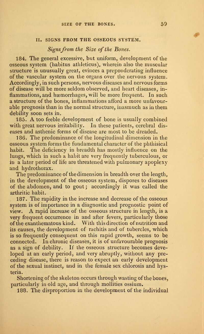 II. SIGNS FROM THE OSSEOUS SYSTEM. Signs from the Size of the Bones. 184. The general excessive, but uniform, development of the osseous system (habitus athleticus), wherein also the muscular structure is unusually great, evinces a preponderating influence of the vascular system on the organs over the nervous system. Accordingly, in such persons, nervous diseases and nervous forms of disease will be more seldom observed, and heart diseases, in- flammations, and haemorrhages, will be more frequent. In such a structure of the bones, inflammations afford a more unfavour- able prognosis than in the normal structure, inasmuch as in them debility soon sets in. 185. A too feeble development of bone is usually combined with great nervous irritability. In these patients, cerebral dis- eases and asthenic forms of disease are most to be dreaded. 186. The predominance of the longitudinal dimension in the osseous system forms the fundamental character of the phthisical habit. The deficiency in breadth has mostly influence on the lungs, which in such a habit are very frequently tuberculous, or in a later period of life are threatened with pulmonary apoplexy and hydrothorax. The predominance of the dimension in breadth over the length, in the development of the osseous system, disposes to diseases of the abdomen, and to gout; accordingly it was called the arthritic habit. 187. The rapidity in the increase and decrease of the osseous system is of importance in a diagnostic and prognostic point of view. A rapid increase of the osseous structure in length, is a very frequent occurrence in and after fevers, particularly those of the exanthematous kind. With this direction of nutrition and its causes, the development of rachitis and of tubercles, which is so frequently consequent on this rapid growth, seems to be connected. In chronic diseases, it is of unfavourable prognosis as a sign of debility. If the osseous structure becomes deve- loped at an early period, and very abruptly, without any pre- ceding disease, there is reason to expect an early development of the sexual instinct, and in the female sex chlorosis and hys- teria. Shortening of the skeleton occurs through wasting of the bones, particularly in old age, and through mollities ossium. 188. The disproportion in the development of the individual