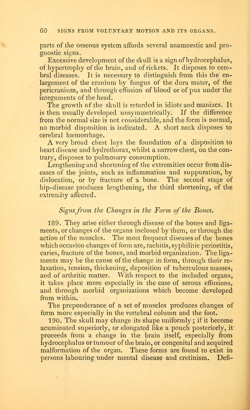 parts of the osseous system affords several anamnestic and pro- gnostic signs. Excessive development of the skull is a sign of hydrocephalus, of hypertrophy of the brain, and of rickets. It disposes to cere- bral diseases. It is necessary to distinguish from this the en- largement of the cranium by fungus of the dura mater, of the pericranium, and through effusion of blood or of pus under the integuments of the head. The growth of the skull is retarded in idiots and maniacs. It is then usually developed unsymmetrically. If the difference from the normal size is not considerable, and the form is normal, no morbid disposition is indicated. A short neck disposes to cerebral haemorrhage. A very broad chest lays the foundation of a disposition to heart disease and hydrothorax, whilst a narrow chest, on the con- trary, disposes to pulmonary consumption. Lengthening and shortening of the extremities occur from dis- eases of the joints, such as inflammation and suppuration, by dislocation, or by fracture of a bone. The second stage of hip-disease produces lengthening, the third shortening, of the extremity affected. Signs from the Changes in the Form of the Bones. 189. They arise either through disease of the bones and liga- ments, or changes of the organs inclosed by them, or through the action of the muscles. The most frequent diseases of the bones which occasion changes of form are, rachitis, syphilitic periostitis, caries, fracture of the bones, and morbid organization. The liga- ments may be the cause of the change in form, through their re- laxation, tension, thickening, deposition of tuberculous masses, and of arthritic matter. With respect to the included organs, it takes place more especially in the case of serous effusions, and through morbid organizations which become developed from within. The preponderance of a set of muscles produces changes of form more especially in the vertebral column and the foot. 190. The skull may change its shape uniformly ; if it become acuminated superiorly, or elongated like a pouch posteriorly, it' proceeds from a change in the brain itself, especially from hydrocephalus or tumour of the brain, or congenital and acquired, malformation of the organ. These forms are found to exist in persons labouring under mental disease and cretinism. Defi-