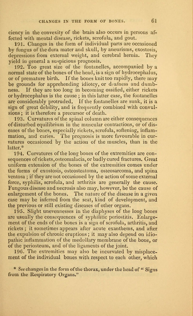 ciency in the convexity of the brain also occurs in persons af- fected with mental disease, rickets, scrofula, and gout. 191. Changes in the form of individual parts are occasioned by fungus of the dura mater and skull, by aneurisms, exostosis, depressions from external weight, and cerebral hernia. They yield in general a suspicious prognosis. 192. Too great size of the fontanelles, accompanied by a normal state of the bones of the head, is a sign of hydrocephalus, or of premature birth. If the bones knit too rapidly, there may be grounds for apprehending idiotcy, or deafness and dumb- ness. If they are too long in becoming ossified, either rickets or hydrocephalus is the cause ; in this latter case, the fontanelles are considerably protruded. If the fontanelles are sunk, it is a sign of great debility, and is frequently combined with convul- sions ; it is therefore a precursor of death. 193. Curvatures of the spinal column are either consequences of disturbed equilibrium in the muscular contractions, or of dis- eases of the bones, especially rickets, scrofula, softening, inflam- mation, and caries. The prognosis is more favourable in cur- vatures occasioned by the action of the muscles, than in the latter.* 194. Curvatures of the long bones of the extremities are con- sequences of rickets, osteomalacia, or badly cured fractures. Great uniform extension of the bones of the extremities comes under the forms of exostosis, osteosteatoma, osteosarcoma, and spina ventosa ; if they are not occasioned by the action of some external force, syphilis, scrofula, and arthritis are generally the cause. Fungous disease and necrosis also may, however, be the cause of enlargement of the bones. The nature of the disease in a given case may be inferred from the seat, kind of development, and the previous or still existing diseases of other organs. 195. Slight unevennesses in the diaphyses of the long bones are usually the consequences of syphilitic periostitis. Enlarge- ment of the ends of the bones is a sign of scrofula, arthritis, and rickets ; it sometimes appears after acute exanthems, and after the expulsion of chronic eruptions; it may also depend on idio- pathic inflammation of the medullary membrane of the bone, or of the periosteum, and of the ligaments of the joint. 196. The extremities may also be incurvated by misplace- ment of the individual bones with respect to each other, which * See changes in the form of the thorax, under the head of  Signs from the Respiratory Organs.