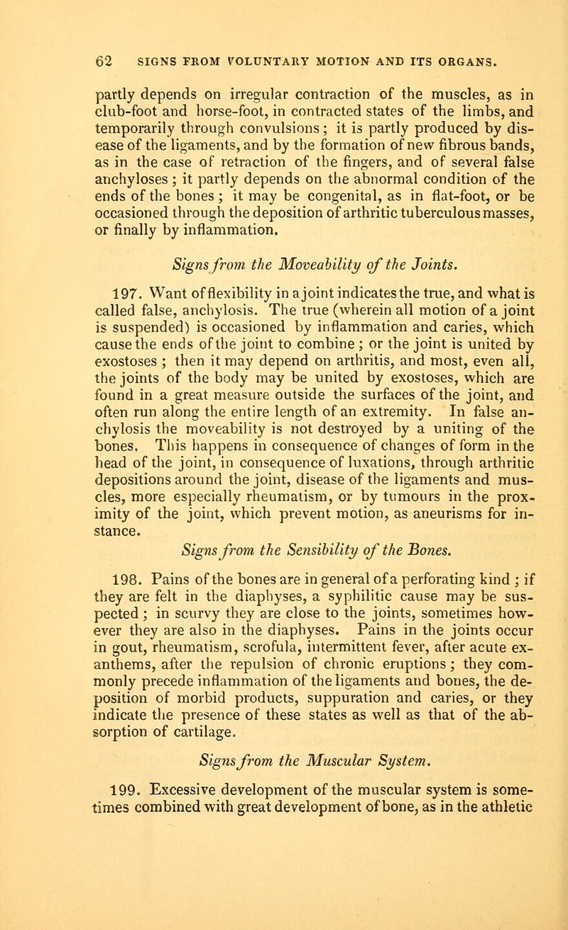 partly depends on irregular contraction of the muscles, as in club-foot and horse-foot, in contracted states of the limbs, and temporarily through convulsions; it is partly produced by dis- ease of the ligaments, and by the formation of new fibrous bands, as in the case of retraction of the fingers, and of several false anchyloses ; it partly depends on the abnormal condition of the ends of the bones ; it may be congenital, as in flat-foot, or be occasioned through the deposition of arthritic tuberculous masses, or finally by inflammation. Signs from the Moveability of the Joints. 197. Want of flexibility in a joint indicates the true, and what is called false, anchylosis. The true (wherein all motion of a joint is suspended) is occasioned by inflammation and caries, which cause the ends of the joint to combine ; or the joint is united by exostoses ; then it may depend on arthritis, and most, even all, the joints of the body may be united by exostoses, which are found in a great measure outside the surfaces of the joint, and often run along the entire length of an extremity. In false an- chylosis the moveability is not destroyed by a uniting of the bones, This happens in consequence of changes of form in the head of the joint, in consequence of luxations, through arthritic depositions around the joint, disease of the ligaments and mus- cles, more especially rheumatism, or by tumours in the prox- imity of the joint, which prevent motion, as aneurisms for in- stance. Signs from the Sensibility of the Bones. 198. Pains of the bones are in general of a perforating kind ; if they are felt in the diaphyses, a syphilitic cause may be sus- pected ; in scurvy they are close to the joints, sometimes how- ever they are also in the diaphyses. Pains in the joints occur in gout, rheumatism, scrofula, intermittent fever, after acute ex- anthems, after the repulsion of chronic eruptions; they com- monly precede inflammation of the ligaments and bones, the de- position of morbid products, suppuration and caries, or they indicate the presence of these states as well as that of the ab- sorption of cartilage. Sigyisfrom the Muscular St/stem. 199. Excessive development of the muscular system is some- times combined with great development of bone, as in the athletic