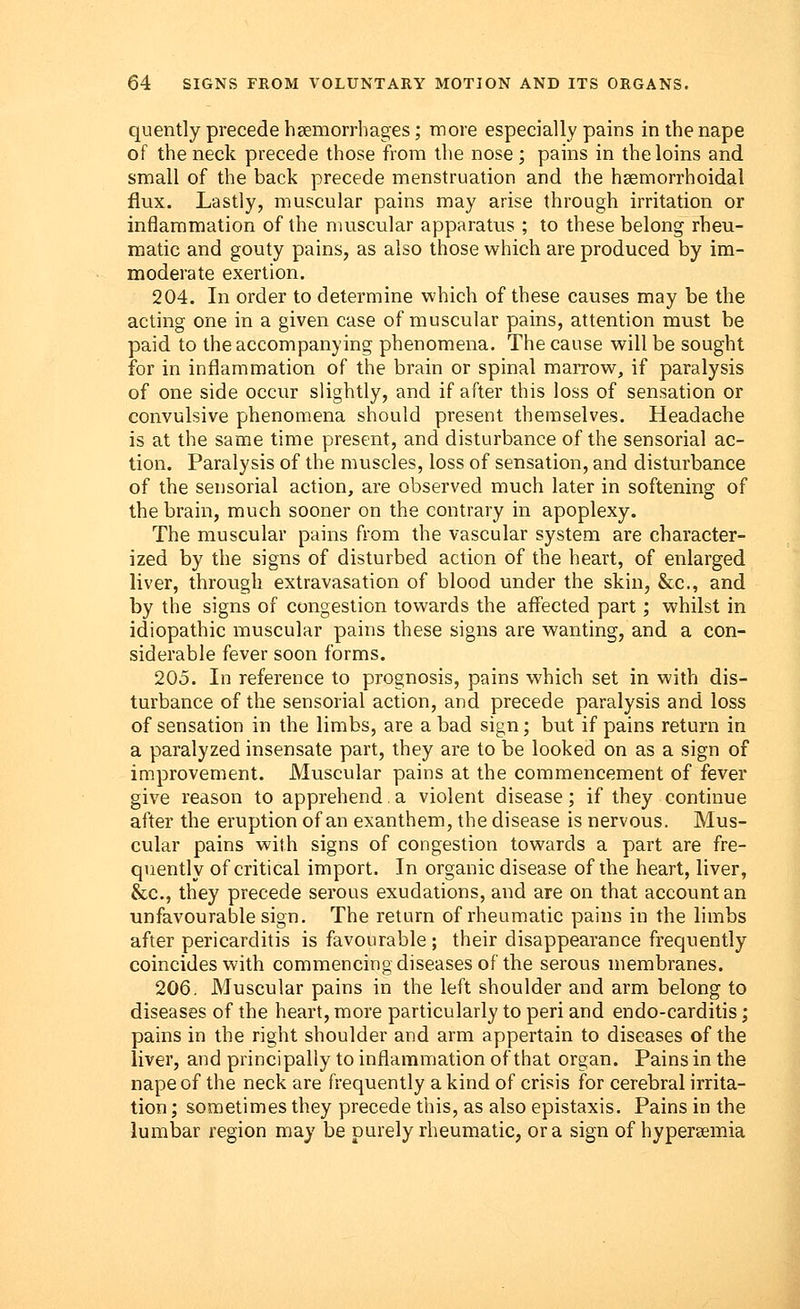 quently precede haemorrhages; more especially pains in the nape of the neck precede those from the nose; pains in the loins and small of the back precede menstruation and the hemorrhoidal flux. Lastly, muscular pains may arise through irritation or inflammation of the muscular apparatus ; to these belong rheu- matic and gouty pains, as also those which are produced by im- moderate exertion. 204. In order to determine which of these causes may be the acting one in a given case of muscular pains, attention must be paid to the accompanying phenomena. The cause will be sought for in inflammation of the brain or spinal marrow, if paralysis of one side occur slightly, and if after this loss of sensation or convulsive phenomena should present themselves. Headache is at the same time present, and disturbance of the sensorial ac- tion. Paralysis of the muscles, loss of sensation, and disturbance of the sensorial action, are observed much later in softening of the brain, much sooner on the contrary in apoplexy. The muscular pains from the vascular system are character- ized by the signs of disturbed action of the heart, of enlarged liver, through extravasation of blood under the skin, &c, and by the signs of congestion towards the affected part; whilst in idiopathic muscular pains these signs are wanting, and a con- siderable fever soon forms. 205. In reference to prognosis, pains which set in with dis- turbance of the sensorial action, and precede paralysis and loss of sensation in the limbs, are a bad sign; but if pains return in a paralyzed insensate part, they are to be looked on as a sign of improvement. Muscular pains at the commencement of fever give reason to apprehend a violent disease; if they continue after the eruption of an exanthem, the disease is nervous. Mus- cular pains with signs of congestion towards a part are fre- quently of critical import. In organic disease of the heart, liver, &c, they precede serous exudations, and are on that account an unfavourable sign. The return of rheumatic pains in the limbs after pericarditis is favourable ; their disappearance frequently coincides with commencing diseases of the serous membranes. 206. Muscular pains in the left shoulder and arm belong to diseases of the heart, more particularly to peri and endo-carditis; pains in the right shoulder and arm appertain to diseases of the liver, and principally to inflammation of that organ. Pains in the nape of the neck are frequently a kind of crisis for cerebral irrita- tion ; sometimes they precede this, as also epistaxis. Pains in the lumbar region may be purely rheumatic, or a sign of hypersemia